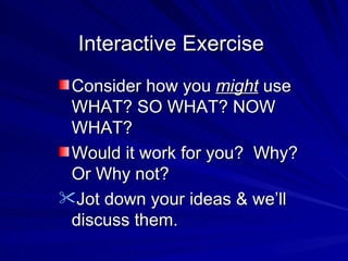 Interactive Exercise Consider how you  might  use WHAT? SO WHAT? NOW WHAT? Would it work for you?  Why? Or Why not? Jot down your ideas & we’ll discuss them. 