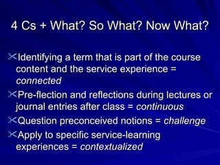 4 Cs + What? So What? Now What? Identifying a term that is part of the course content and the service experience =  connected Pre-flection and reflections during lectures or journal entries after class =  continuous Question preconceived notions =  challenge Apply to specific service-learning experiences =  contextualized 