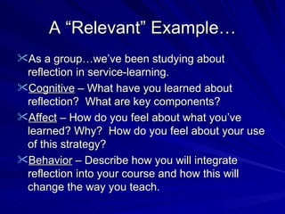 A “Relevant” Example… As a group…we’ve been studying about reflection in service-learning. Cognitive  – What have you learned about reflection?  What are key components? Affect  – How do you feel about what you’ve learned? Why?  How do you feel about your use of this strategy? Behavior  – Describe how you will integrate reflection into your course and how this will change the way you teach. 