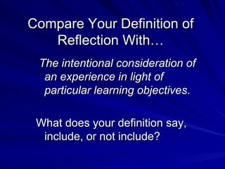 Compare Your Definition of Reflection With… The intentional consideration of an experience in light of particular learning objectives . What does your definition say, include, or not include? 