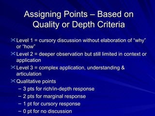 Assigning Points – Based on Quality or Depth Criteria Level 1 = cursory discussion without elaboration of “why” or “how” Level 2 = deeper observation but still limited in context or application Level 3 = complex application, understanding & articulation Qualitative points 3 pts for rich/in-depth response 2 pts for marginal response 1 pt for cursory response 0 pt for no discussion 