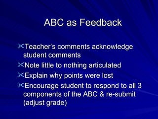 ABC as Feedback Teacher’s comments acknowledge student comments Note little to nothing articulated Explain why points were lost Encourage student to respond to all 3 components of the ABC & re-submit (adjust grade) 