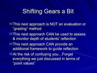 Shifting Gears a Bit This next approach is NOT an evaluation or “grading” method This next approach CAN be used to assess & monitor depth of students’ reflection This next approach CAN provide an additional framework to guide reflection At the risk of confusing you…Forget everything we just discussed in terms of “point values” 