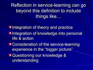 Reflection in service-learning can go beyond this definition to include things like… Integration of theory and practice Integration of knowledge into personal life & action Consideration of the service-learning experience in the “bigger picture” Questioning our knowledge & understanding 