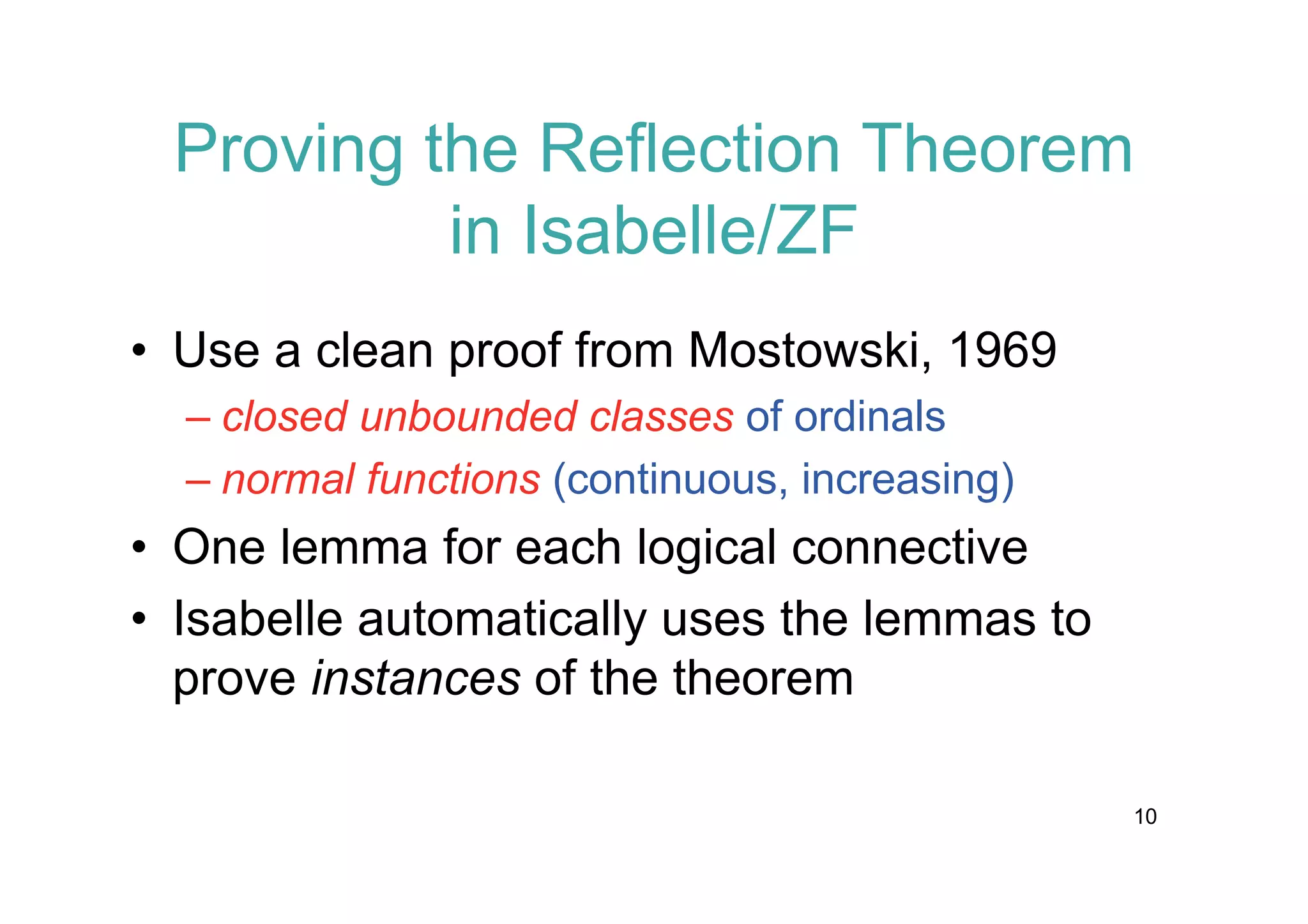Proving the Reflection Theorem
in Isabelle/ZF
• Use a clean proof from Mostowski, 1969
– closed unbounded classes of ordinals
– normal functions (continuous, increasing)

• One lemma for each logical connective
• Isabelle automatically uses the lemmas to
prove instances of the theorem
10

 