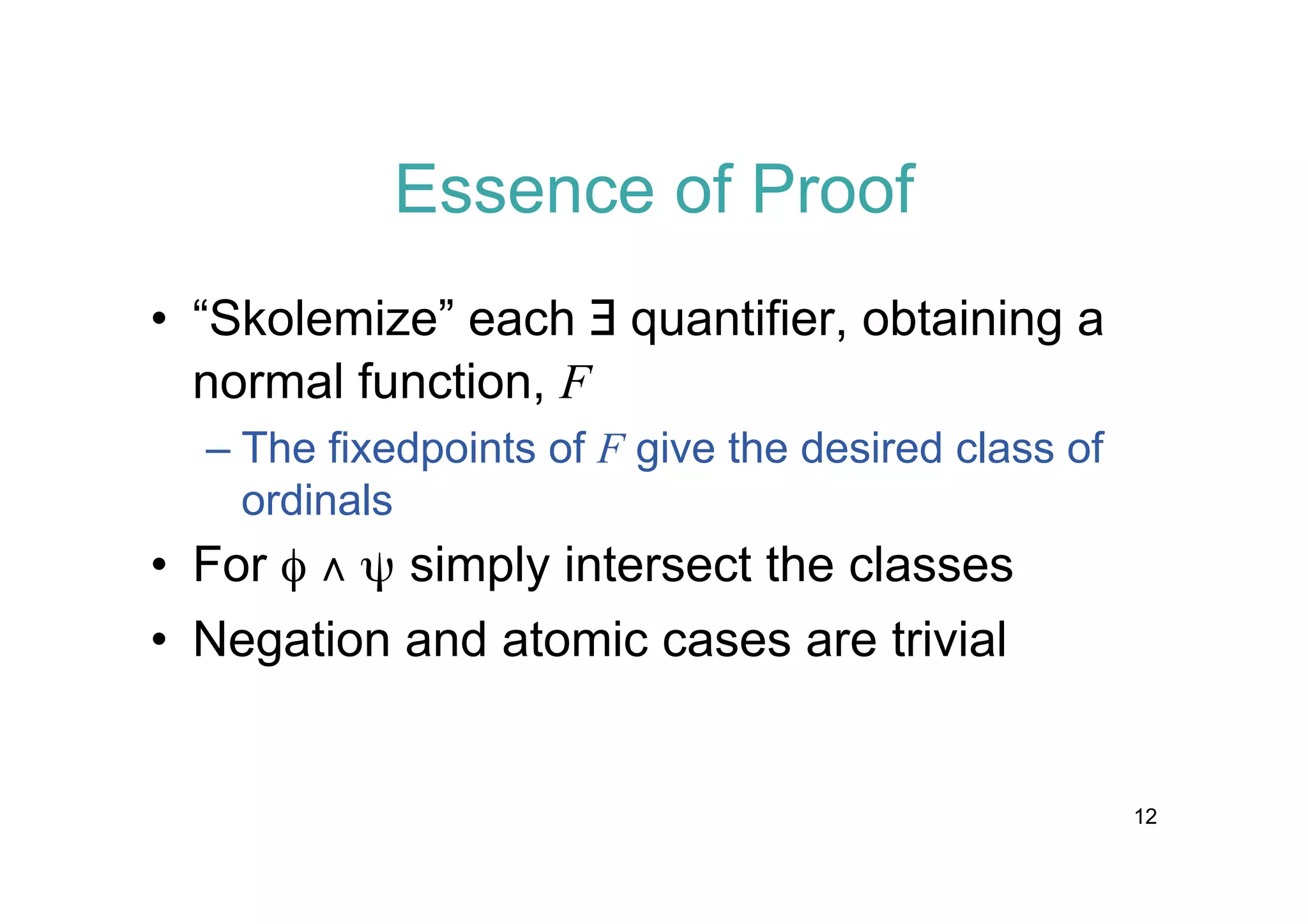 Essence of Proof
• “Skolemize” each $ quantifier, obtaining a
normal function, F
– The fixedpoints of F give the desired class of
ordinals

• For f Ÿ y simply intersect the classes
• Negation and atomic cases are trivial

12

 