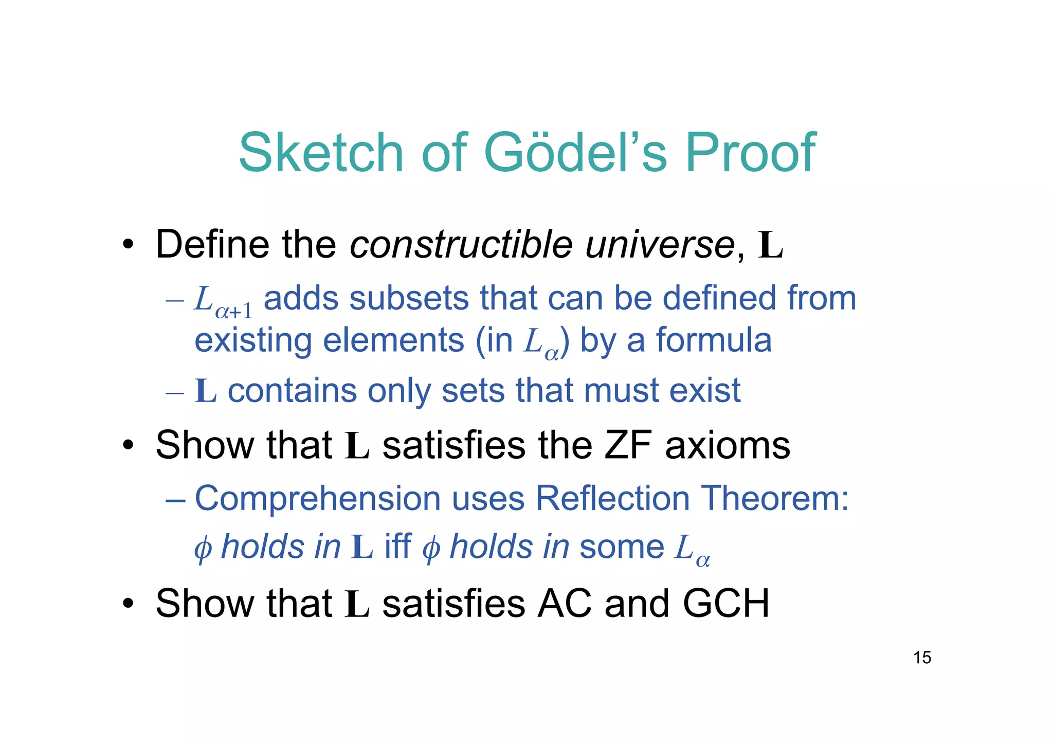 Sketch of Gödel’s Proof
• Define the constructible universe, L
– La+1 adds subsets that can be defined from
existing elements (in La) by a formula
– L contains only sets that must exist

• Show that L satisfies the ZF axioms
– Comprehension uses Reflection Theorem:
f holds in L iff f holds in some La

• Show that L satisfies AC and GCH
15

 