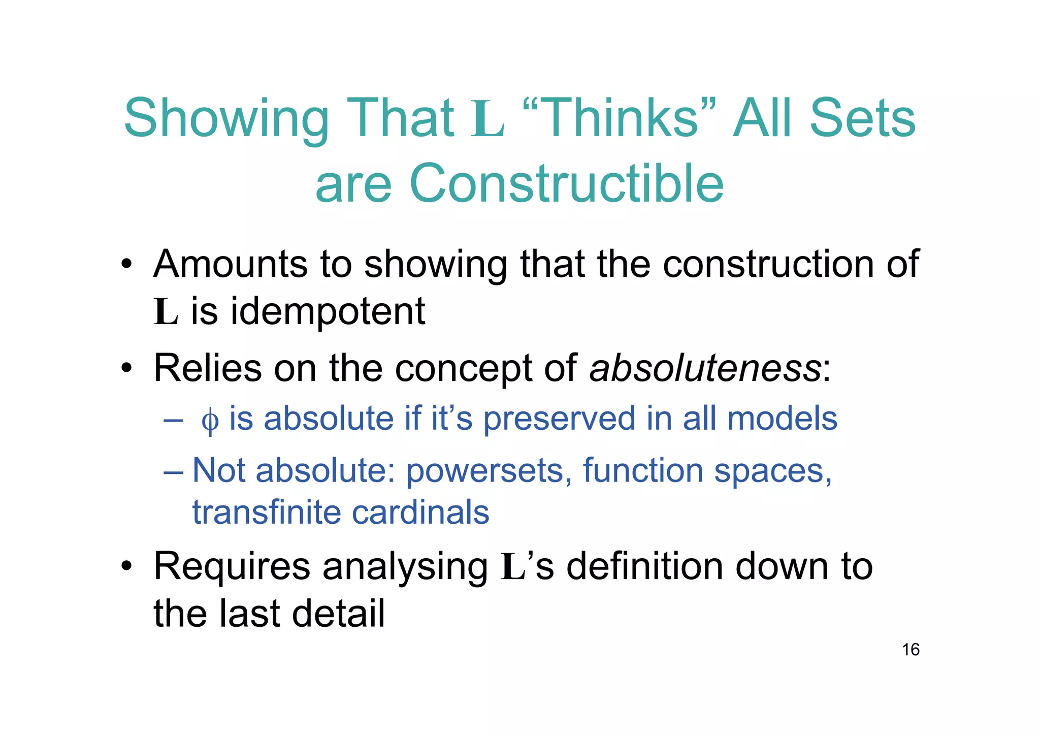 Showing That L “Thinks” All Sets
are Constructible
• Amounts to showing that the construction of
L is idempotent
• Relies on the concept of absoluteness:
– f is absolute if it’s preserved in all models
– Not absolute: powersets, function spaces,
transfinite cardinals

• Requires analysing L’s definition down to
the last detail
16

 