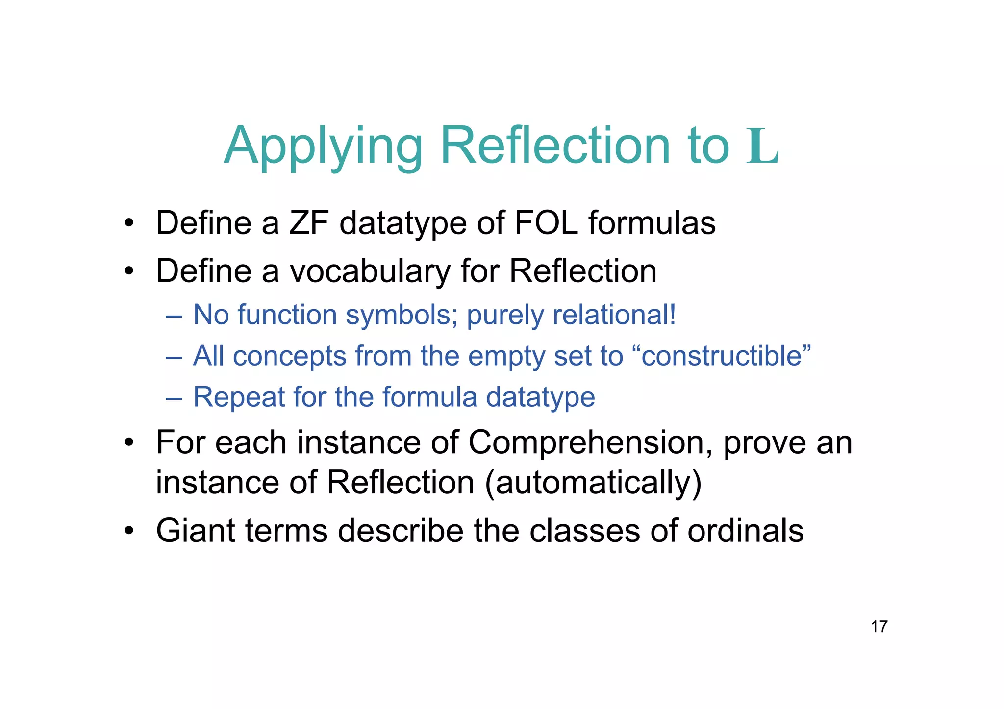 Applying Reflection to L
• Define a ZF datatype of FOL formulas
• Define a vocabulary for Reflection
– No function symbols; purely relational!
– All concepts from the empty set to “constructible”
– Repeat for the formula datatype

• For each instance of Comprehension, prove an
instance of Reflection (automatically)
• Giant terms describe the classes of ordinals
17

 