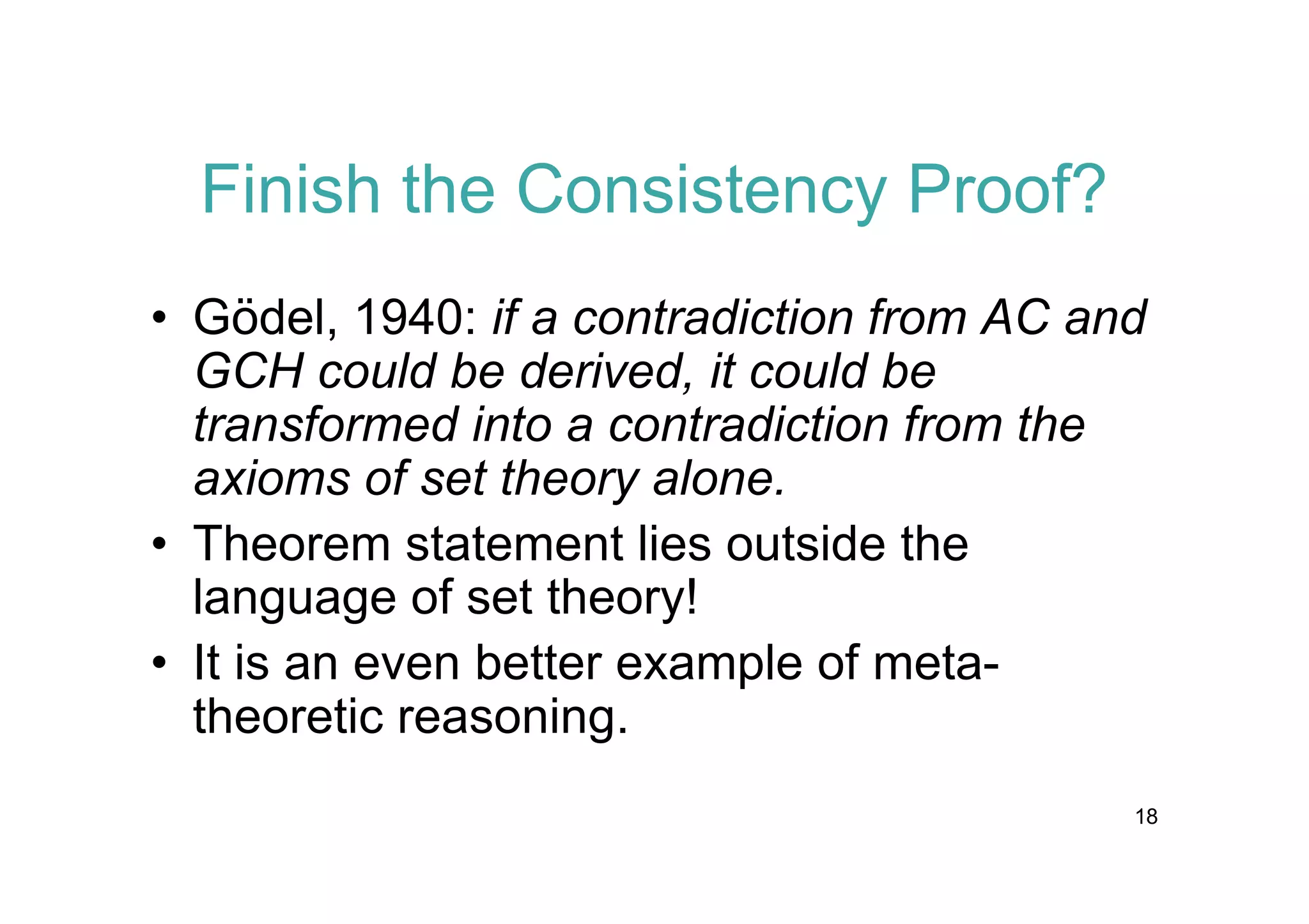 Finish the Consistency Proof?
• Gödel, 1940: if a contradiction from AC and
GCH could be derived, it could be
transformed into a contradiction from the
axioms of set theory alone.
• Theorem statement lies outside the
language of set theory!
• It is an even better example of metatheoretic reasoning.
18

 