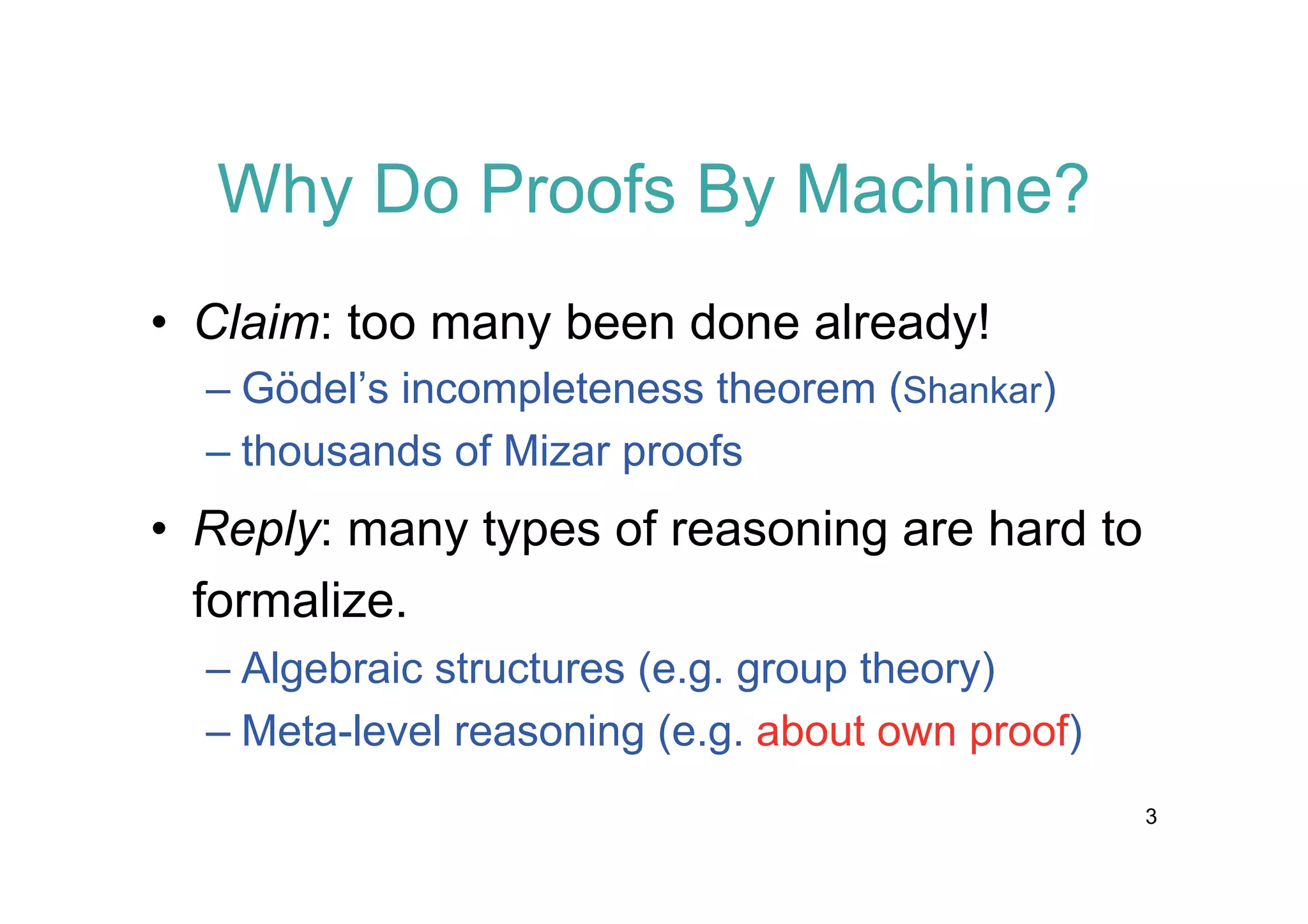 Why Do Proofs By Machine?
• Claim: too many been done already!
– Gödel’s incompleteness theorem (Shankar)
– thousands of Mizar proofs

• Reply: many types of reasoning are hard to
formalize.
– Algebraic structures (e.g. group theory)
– Meta-level reasoning (e.g. about own proof)
3

 