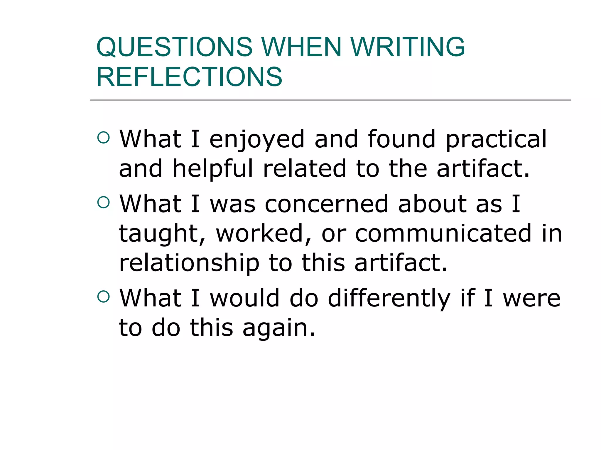 QUESTIONS WHEN WRITING REFLECTIONS What I enjoyed and found practical and helpful related to the artifact. What I was concerned about as I taught, worked, or communicated in relationship to this artifact. What I would do differently if I were to do this again. 