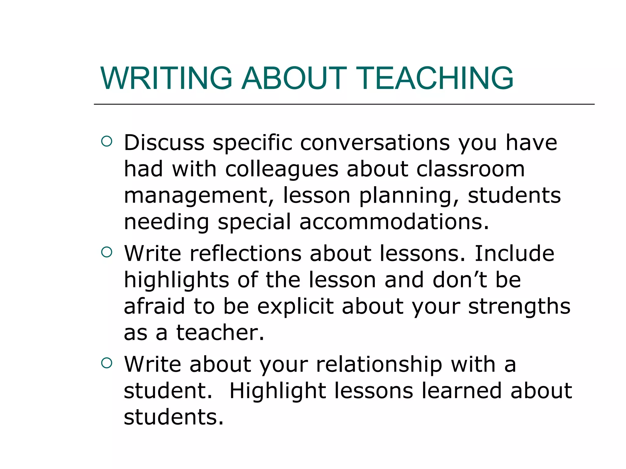 WRITING ABOUT TEACHING Discuss specific conversations you have had with colleagues about classroom management, lesson planning, students needing special accommodations. Write reflections about lessons. Include highlights of the lesson and don’t be afraid to be explicit about your strengths as a teacher.  Write about your relationship with a student.  Highlight lessons learned about students.  