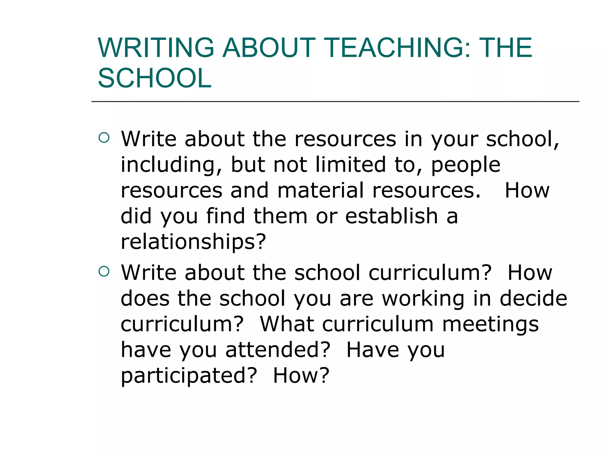 WRITING ABOUT TEACHING: THE SCHOOL Write about the resources in your school, including, but not limited to, people resources and material resources.  How did you find them or establish a relationships?  Write about the school curriculum?  How does the school you are working in decide curriculum?  What curriculum meetings have you attended?  Have you participated?  How?  