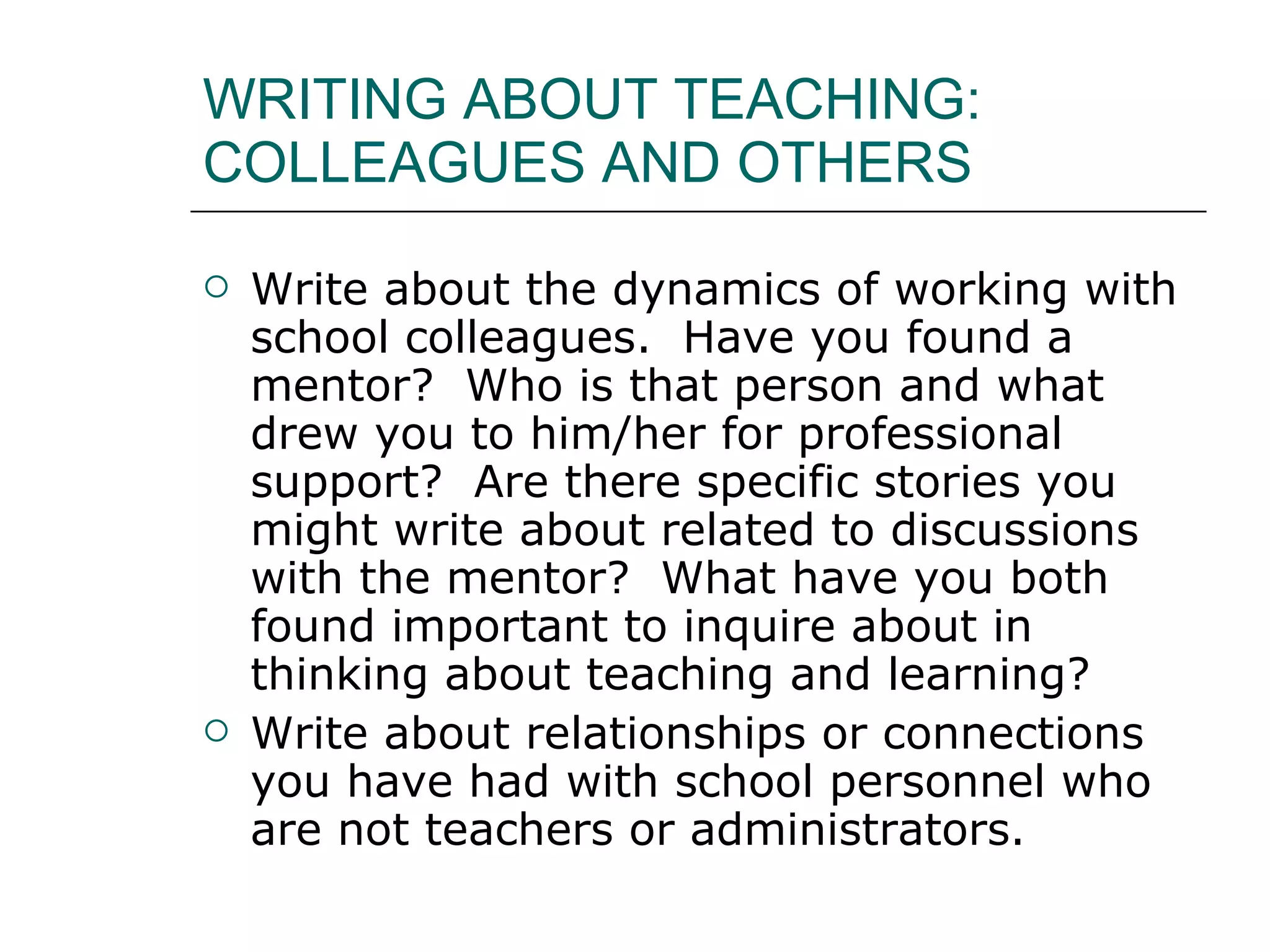 WRITING ABOUT TEACHING: COLLEAGUES AND OTHERS Write about the dynamics of working with school colleagues.  Have you found a mentor?  Who is that person and what drew you to him/her for professional support?  Are there specific stories you might write about related to discussions with the mentor?  What have you both found important to inquire about in thinking about teaching and learning?  Write about relationships or connections you have had with school personnel who are not teachers or administrators.  
