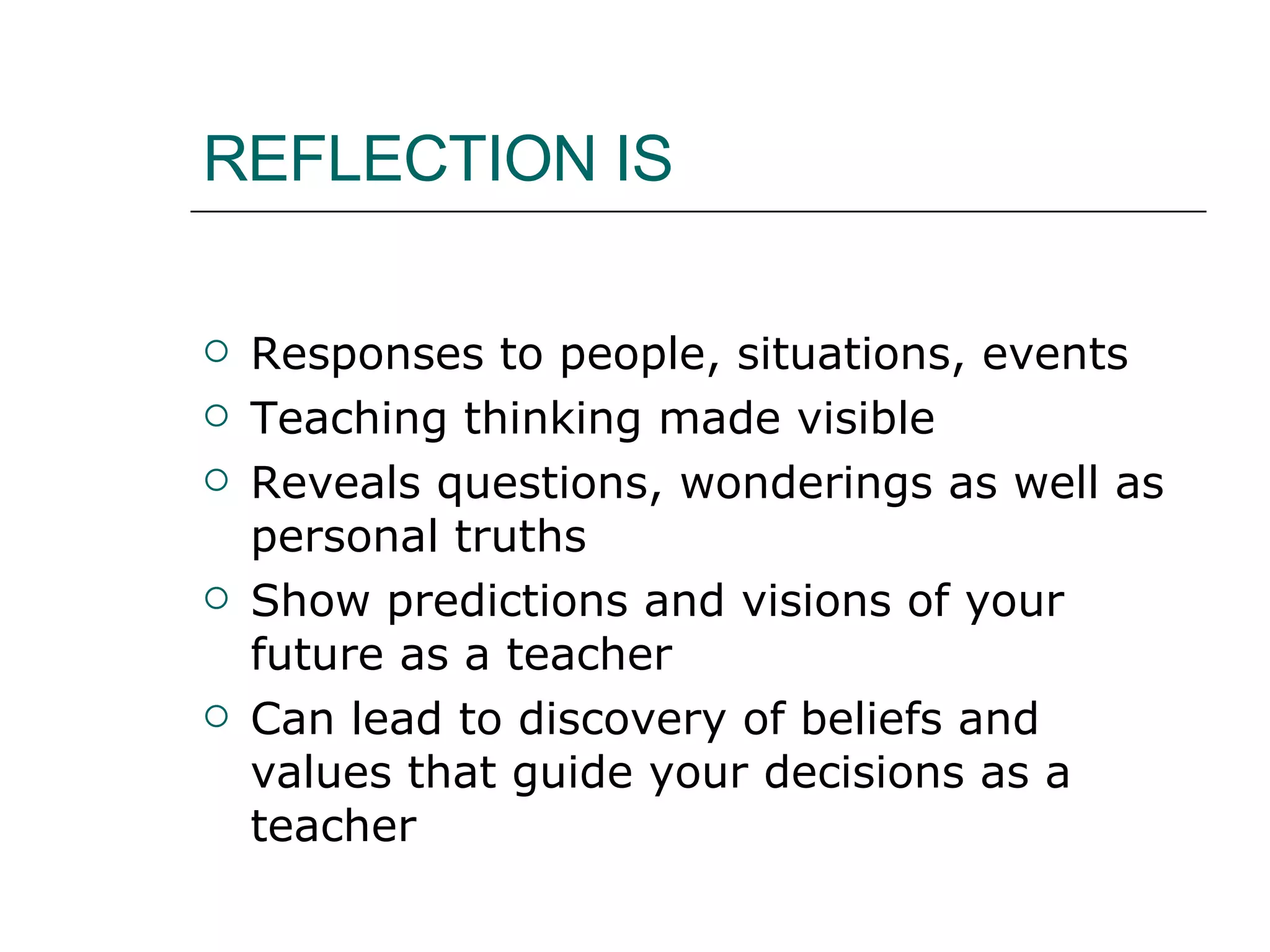REFLECTION IS Responses to people, situations, events Teaching thinking made visible Reveals questions, wonderings as well as personal truths Show predictions and visions of your future as a teacher Can lead to discovery of beliefs and values that guide your decisions as a teacher  