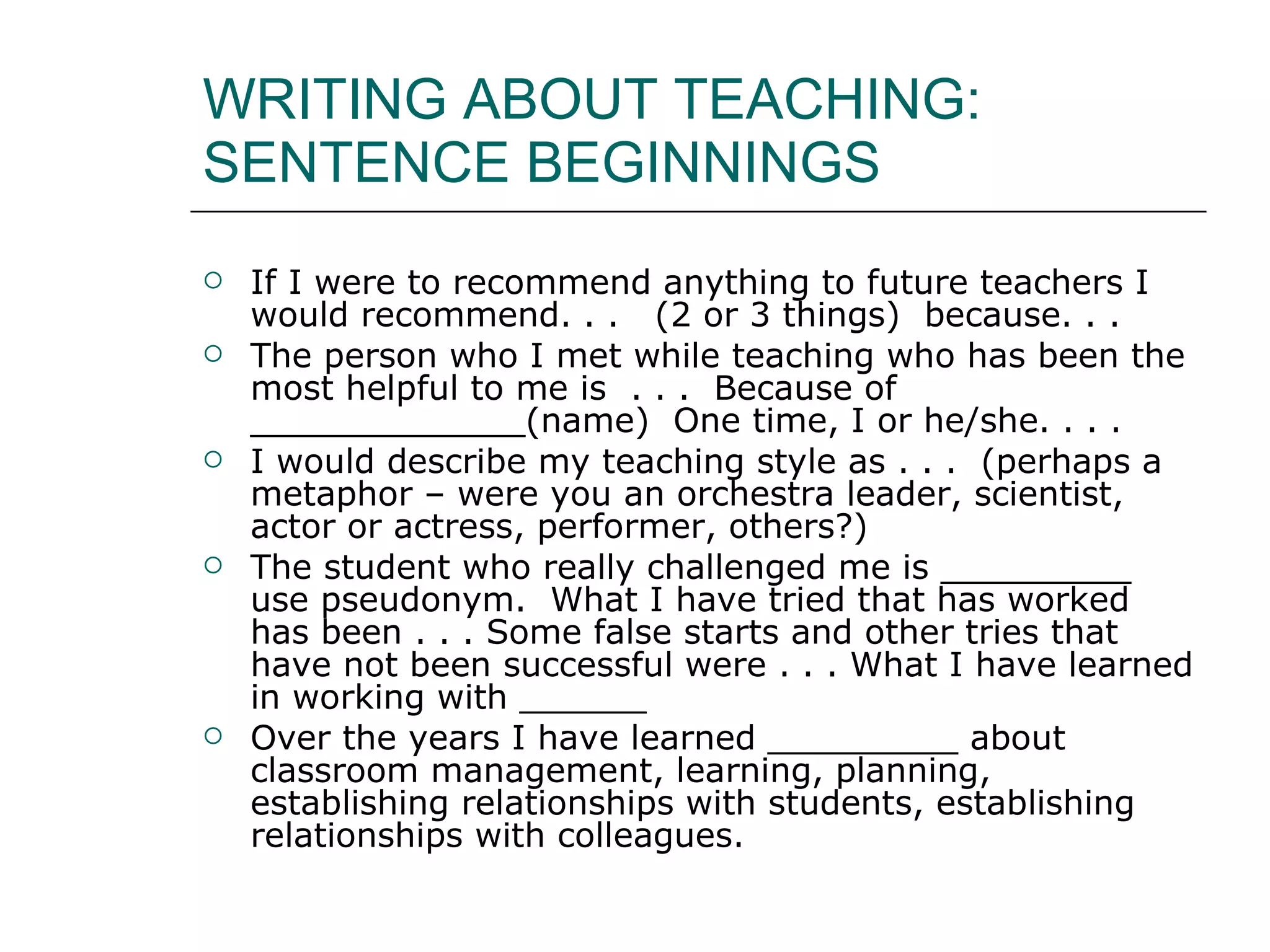WRITING ABOUT TEACHING: SENTENCE BEGINNINGS If I were to recommend anything to future teachers I would recommend. . .  (2 or 3 things)  because. . .  The person who I met while teaching who has been the most helpful to me is  . . .  Because of _____________(name)  One time, I or he/she. . . . I would describe my teaching style as . . .  (perhaps a metaphor – were you an orchestra leader, scientist, actor or actress, performer, others?) The student who really challenged me is _________ use pseudonym.  What I have tried that has worked has been . . . Some false starts and other tries that have not been successful were . . . What I have learned in working with ______ Over the years I have learned _________ about classroom management, learning, planning, establishing relationships with students, establishing relationships with colleagues.  
