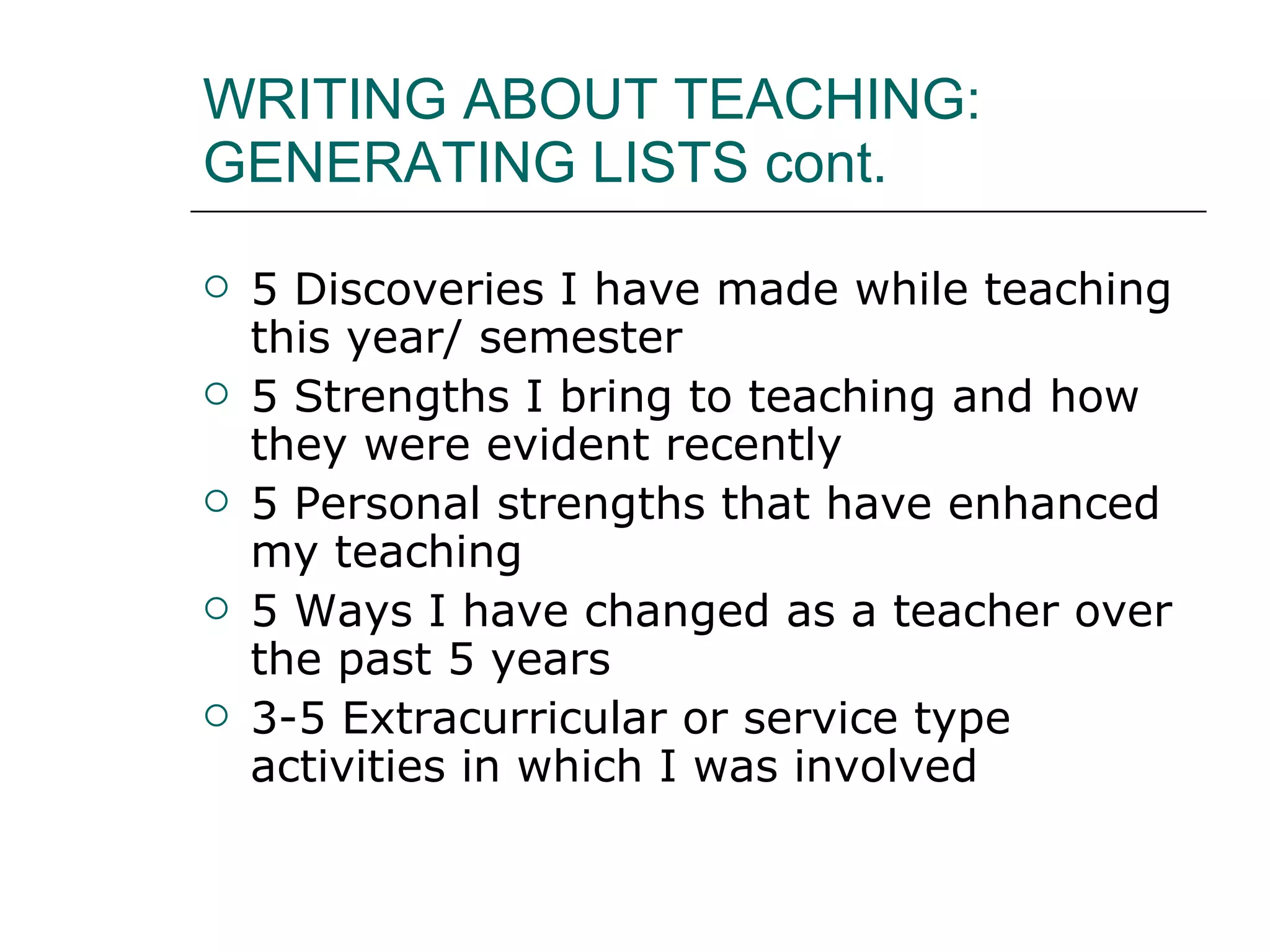WRITING ABOUT TEACHING: GENERATING LISTS cont.  5 Discoveries I have made while teaching this year/ semester 5 Strengths I bring to teaching and how they were evident recently 5 Personal strengths that have enhanced my teaching 5 Ways I have changed as a teacher over the past 5 years 3-5 Extracurricular or service type activities in which I was involved 
