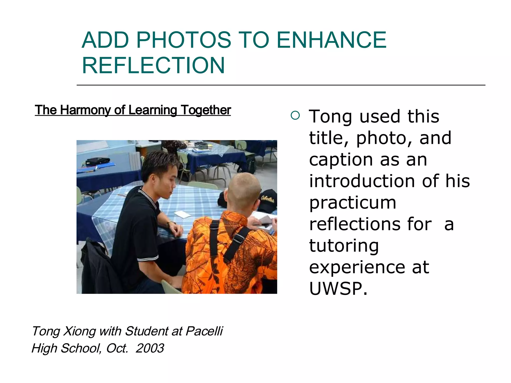 ADD PHOTOS TO ENHANCE REFLECTION Tong used this title, photo, and caption as an introduction of his practicum reflections for  a tutoring experience at UWSP.  Tong Xiong with Student at Pacelli High School, Oct.  2003 The Harmony of Learning Together 