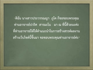 “ดิฉัน นำงสำวประวรรณญำ ภูโค ก็ขอขอบพระคุณ
ท่ำนอำจำรย์ปวริศ สำรมะโน มำ ณ ที่นี้ด้วยนะค่ะ
ที่ท่ำนอำจำรย์ได้ให้คำแนะนำในกำรสร้ำงสรรค์ผลงำน
สร้ำงเว็บไซต์นี้ขึ้นมำ ขอขอบพระคุณท่ำนอำจำรย์ค่ะ”
 