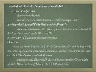- กำรจัดทำหนังสือเล่มเล็กเกี่ยวกับกำรออกแบบเว็บไซต์
1.จำกภำรกิจ ได้เรียนรู้อะไรบ้ำง
เรียนรู้การท้าหนังสือเล่มเล็ก
เรียนรู้เนื้อหาที่จะน้าไปใช้ในหนังสือเล่มเล็ก ว่าในเนื้อหาต้องมีรูปแบบเช่นไร
2.จะพัฒนำหรือนำไปประยุกต์ใช้ในวิชำชีพหรือกำรดำเนินชีวิตอย่ำงไร
พัฒนาการท้าหนังสือเล่มเล็กให้ดีกว่าเดิม ถ้าพูดถึงการไปสอนก็อาจจะท้าหนังสือเล่มเล็กที่
เกี่ยวกับการเรียนการสอน ในรายวิชาที่ท้าการสอนก็ได้
3.จำกภำรกิจต่ำงๆ ได้มุมมองหรือหลักกำรแนวคิดอย่ำงไร
- ในกำรเรียน
อย่างแรกเลย ก็ท้าหนังสือเล่มเล็กเป็น รู้ว่าต้องน้าเนื้อหาส่วนไหนมาบ้าง แต่สิ่งที่ส้าคัญยิ่งกว่าคือ
การน้าเสนอในรูปแบบที่ตอบสนองต่อความต้องการของผู้อ่าน และในเนื้อหาต้องมีความถูกต้อง ชัดเจน
- กำรดำเนินชีวิต หรือกำรประกอบวิชำชีพในอนำคต
สามารถน้าความรู้ไปใช้ในการสอนได้ เช่น ทางผู้อ้านวยการสถานศึกษาให้จัดท้าหนังสือ
เล่มเล็ก ในที่นี้ก็สามารถน้าความรู้ที่ได้จากการเรียนไปใช้ให้คุ้มค่าได้เช่นกัน
 