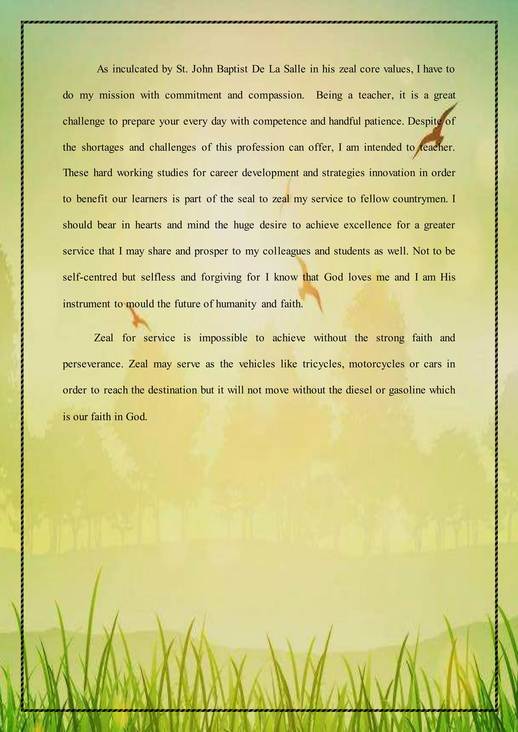 As inculcated by St. John Baptist De La Salle in his zeal core values, I have to
do my mission with commitment and compassion. Being a teacher, it is a great
challenge to prepare your every day with competence and handful patience. Despite of
the shortages and challenges of this profession can offer, I am intended to teacher.
These hard working studies for career development and strategies innovation in order
to benefit our learners is part of the seal to zeal my service to fellow countrymen. I
should bear in hearts and mind the huge desire to achieve excellence for a greater
service that I may share and prosper to my colleagues and students as well. Not to be
self-centred but selfless and forgiving for I know that God loves me and I am His
instrument to mould the future of humanity and faith.
Zeal for service is impossible to achieve without the strong faith and
perseverance. Zeal may serve as the vehicles like tricycles, motorcycles or cars in
order to reach the destination but it will not move without the diesel or gasoline which
is our faith in God.
 
