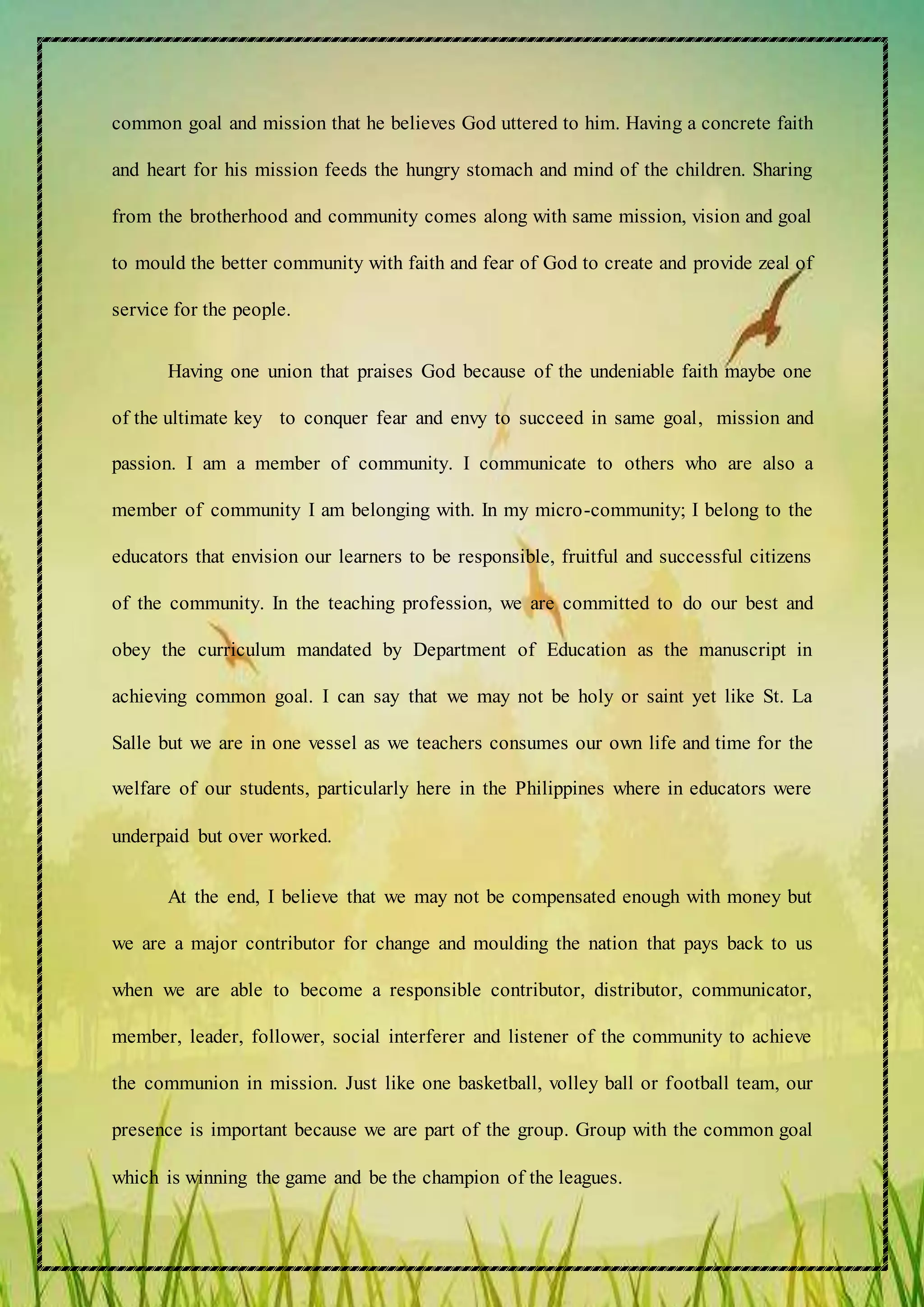 common goal and mission that he believes God uttered to him. Having a concrete faith
and heart for his mission feeds the hungry stomach and mind of the children. Sharing
from the brotherhood and community comes along with same mission, vision and goal
to mould the better community with faith and fear of God to create and provide zeal of
service for the people.
Having one union that praises God because of the undeniable faith maybe one
of the ultimate key to conquer fear and envy to succeed in same goal, mission and
passion. I am a member of community. I communicate to others who are also a
member of community I am belonging with. In my micro-community; I belong to the
educators that envision our learners to be responsible, fruitful and successful citizens
of the community. In the teaching profession, we are committed to do our best and
obey the curriculum mandated by Department of Education as the manuscript in
achieving common goal. I can say that we may not be holy or saint yet like St. La
Salle but we are in one vessel as we teachers consumes our own life and time for the
welfare of our students, particularly here in the Philippines where in educators were
underpaid but over worked.
At the end, I believe that we may not be compensated enough with money but
we are a major contributor for change and moulding the nation that pays back to us
when we are able to become a responsible contributor, distributor, communicator,
member, leader, follower, social interferer and listener of the community to achieve
the communion in mission. Just like one basketball, volley ball or football team, our
presence is important because we are part of the group. Group with the common goal
which is winning the game and be the champion of the leagues.
 