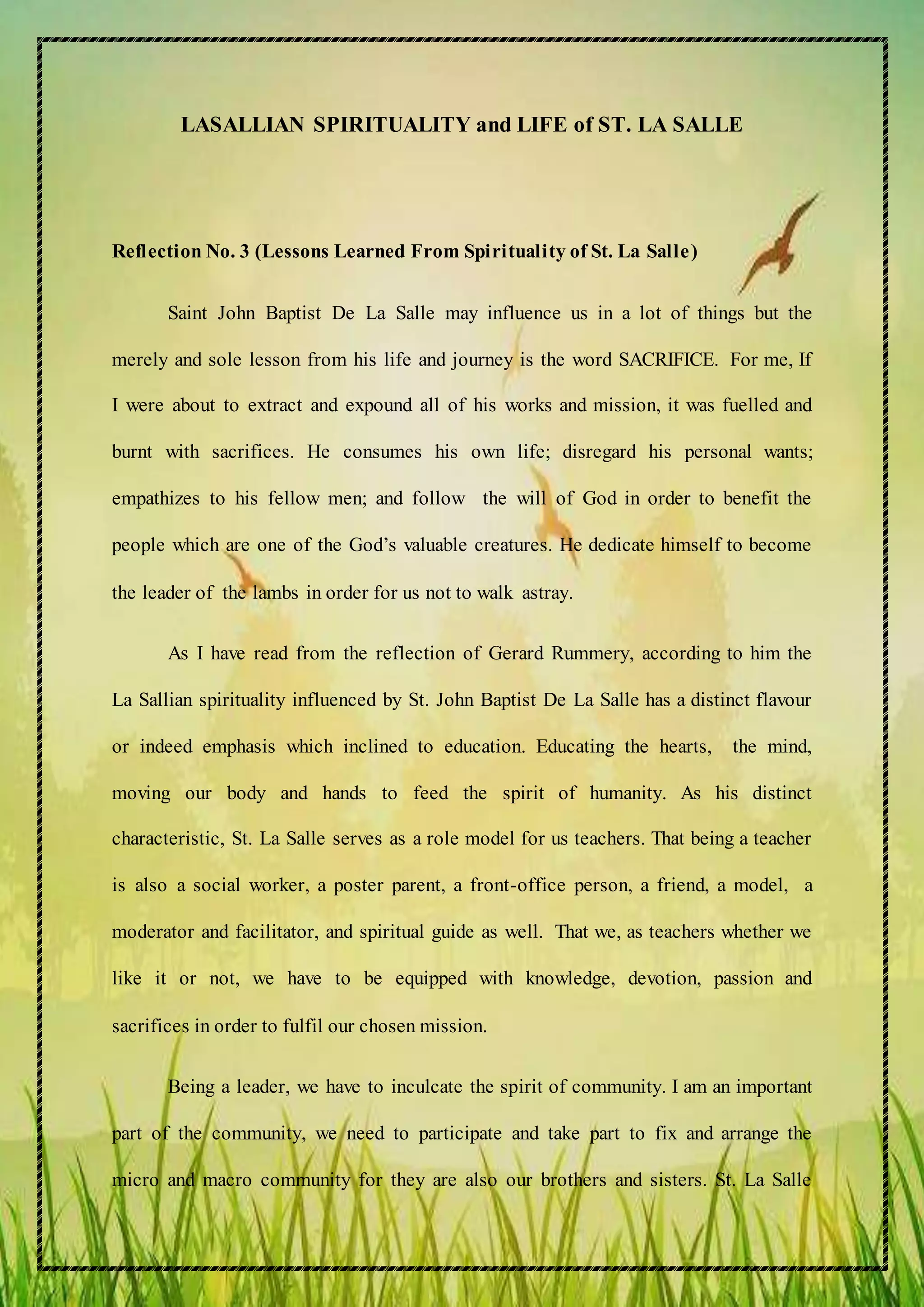 LASALLIAN SPIRITUALITY and LIFE of ST. LA SALLE
Reflection No. 3 (Lessons Learned From Spirituality of St. La Salle)
Saint John Baptist De La Salle may influence us in a lot of things but the
merely and sole lesson from his life and journey is the word SACRIFICE. For me, If
I were about to extract and expound all of his works and mission, it was fuelled and
burnt with sacrifices. He consumes his own life; disregard his personal wants;
empathizes to his fellow men; and follow the will of God in order to benefit the
people which are one of the God’s valuable creatures. He dedicate himself to become
the leader of the lambs in order for us not to walk astray.
As I have read from the reflection of Gerard Rummery, according to him the
La Sallian spirituality influenced by St. John Baptist De La Salle has a distinct flavour
or indeed emphasis which inclined to education. Educating the hearts, the mind,
moving our body and hands to feed the spirit of humanity. As his distinct
characteristic, St. La Salle serves as a role model for us teachers. That being a teacher
is also a social worker, a poster parent, a front-office person, a friend, a model, a
moderator and facilitator, and spiritual guide as well. That we, as teachers whether we
like it or not, we have to be equipped with knowledge, devotion, passion and
sacrifices in order to fulfil our chosen mission.
Being a leader, we have to inculcate the spirit of community. I am an important
part of the community, we need to participate and take part to fix and arrange the
micro and macro community for they are also our brothers and sisters. St. La Salle
 