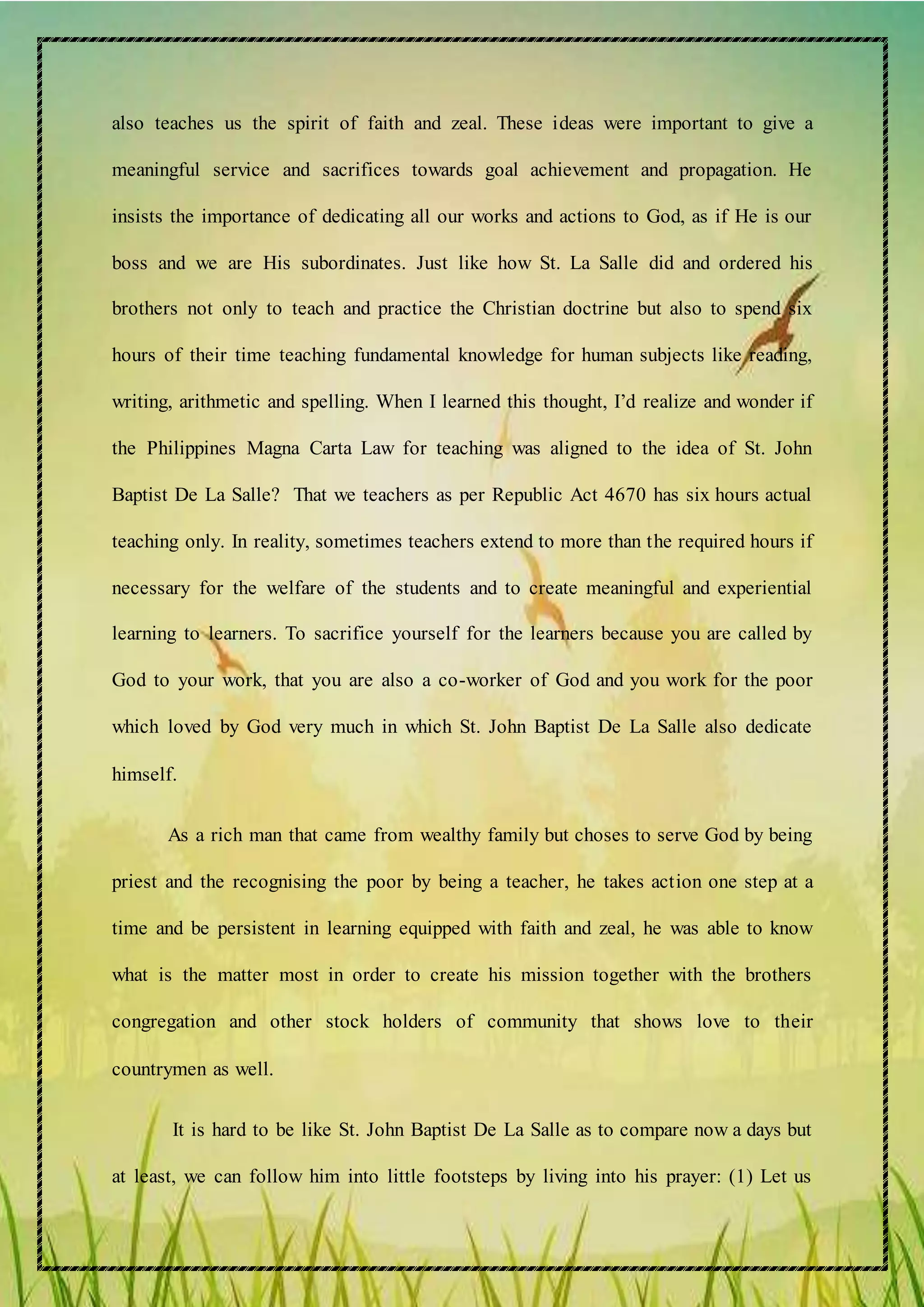 also teaches us the spirit of faith and zeal. These ideas were important to give a
meaningful service and sacrifices towards goal achievement and propagation. He
insists the importance of dedicating all our works and actions to God, as if He is our
boss and we are His subordinates. Just like how St. La Salle did and ordered his
brothers not only to teach and practice the Christian doctrine but also to spend six
hours of their time teaching fundamental knowledge for human subjects like reading,
writing, arithmetic and spelling. When I learned this thought, I’d realize and wonder if
the Philippines Magna Carta Law for teaching was aligned to the idea of St. John
Baptist De La Salle? That we teachers as per Republic Act 4670 has six hours actual
teaching only. In reality, sometimes teachers extend to more than the required hours if
necessary for the welfare of the students and to create meaningful and experiential
learning to learners. To sacrifice yourself for the learners because you are called by
God to your work, that you are also a co-worker of God and you work for the poor
which loved by God very much in which St. John Baptist De La Salle also dedicate
himself.
As a rich man that came from wealthy family but choses to serve God by being
priest and the recognising the poor by being a teacher, he takes action one step at a
time and be persistent in learning equipped with faith and zeal, he was able to know
what is the matter most in order to create his mission together with the brothers
congregation and other stock holders of community that shows love to their
countrymen as well.
It is hard to be like St. John Baptist De La Salle as to compare now a days but
at least, we can follow him into little footsteps by living into his prayer: (1) Let us
 
