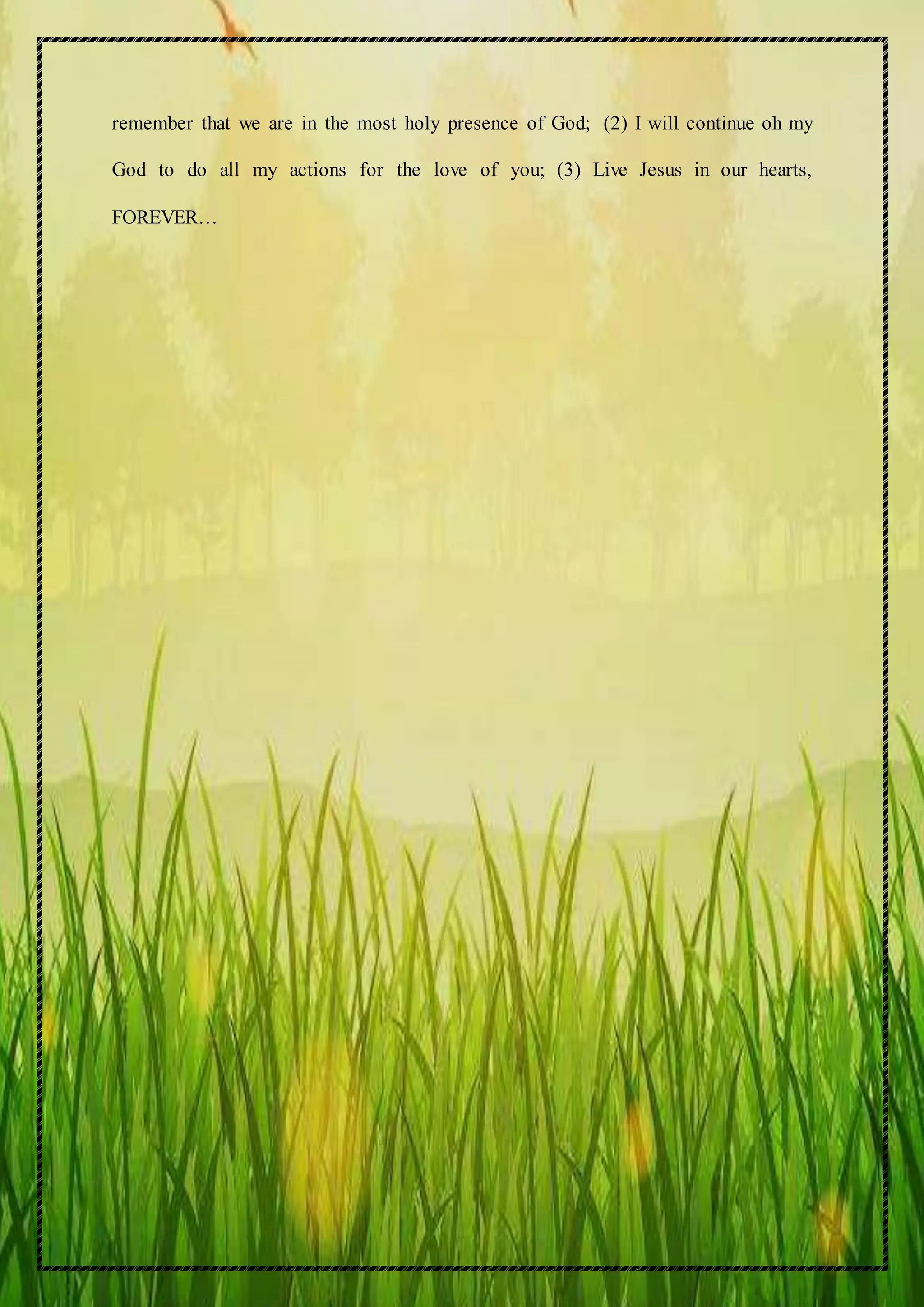 remember that we are in the most holy presence of God; (2) I will continue oh my
God to do all my actions for the love of you; (3) Live Jesus in our hearts,
FOREVER…
 