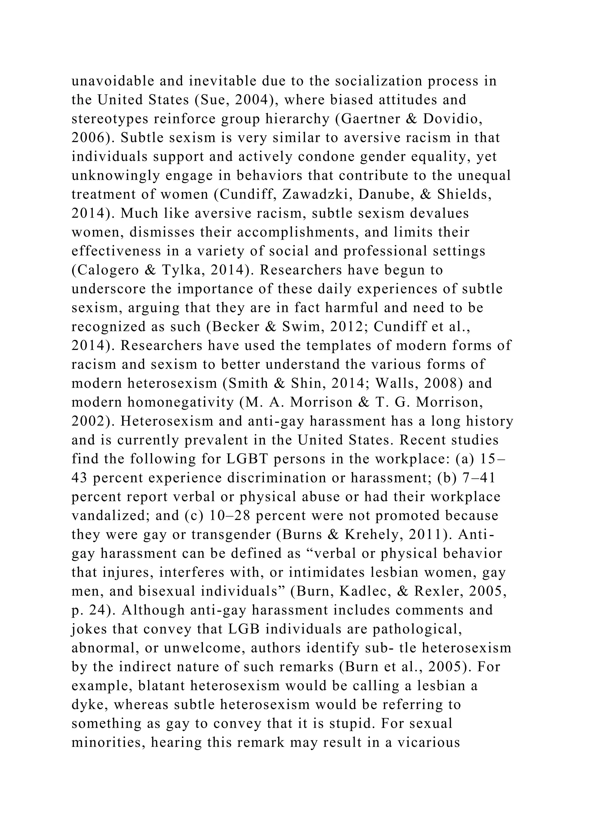 unavoidable and inevitable due to the socialization process in
the United States (Sue, 2004), where biased attitudes and
stereotypes reinforce group hierarchy (Gaertner & Dovidio,
2006). Subtle sexism is very similar to aversive racism in that
individuals support and actively condone gender equality, yet
unknowingly engage in behaviors that contribute to the unequal
treatment of women (Cundiff, Zawadzki, Danube, & Shields,
2014). Much like aversive racism, subtle sexism devalues
women, dismisses their accomplishments, and limits their
effectiveness in a variety of social and professional settings
(Calogero & Tylka, 2014). Researchers have begun to
underscore the importance of these daily experiences of subtle
sexism, arguing that they are in fact harmful and need to be
recognized as such (Becker & Swim, 2012; Cundiff et al.,
2014). Researchers have used the templates of modern forms of
racism and sexism to better understand the various forms of
modern heterosexism (Smith & Shin, 2014; Walls, 2008) and
modern homonegativity (M. A. Morrison & T. G. Morrison,
2002). Heterosexism and anti-gay harassment has a long history
and is currently prevalent in the United States. Recent studies
find the following for LGBT persons in the workplace: (a) 15–
43 percent experience discrimination or harassment; (b) 7–41
percent report verbal or physical abuse or had their workplace
vandalized; and (c) 10–28 percent were not promoted because
they were gay or transgender (Burns & Krehely, 2011). Anti-
gay harassment can be defined as “verbal or physical behavior
that injures, interferes with, or intimidates lesbian women, gay
men, and bisexual individuals” (Burn, Kadlec, & Rexler, 2005,
p. 24). Although anti-gay harassment includes comments and
jokes that convey that LGB individuals are pathological,
abnormal, or unwelcome, authors identify sub- tle heterosexism
by the indirect nature of such remarks (Burn et al., 2005). For
example, blatant heterosexism would be calling a lesbian a
dyke, whereas subtle heterosexism would be referring to
something as gay to convey that it is stupid. For sexual
minorities, hearing this remark may result in a vicarious
 