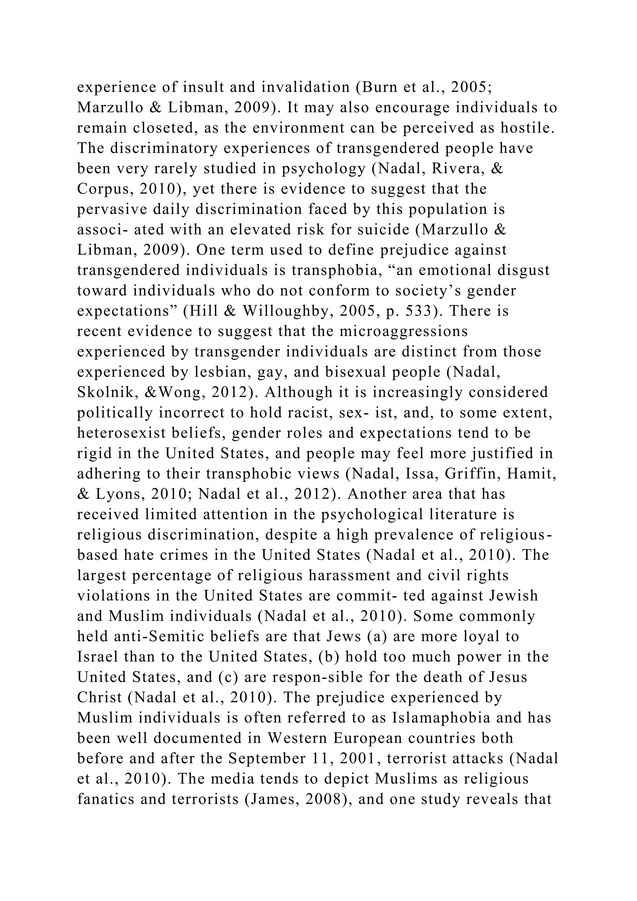 experience of insult and invalidation (Burn et al., 2005;
Marzullo & Libman, 2009). It may also encourage individuals to
remain closeted, as the environment can be perceived as hostile.
The discriminatory experiences of transgendered people have
been very rarely studied in psychology (Nadal, Rivera, &
Corpus, 2010), yet there is evidence to suggest that the
pervasive daily discrimination faced by this population is
associ- ated with an elevated risk for suicide (Marzullo &
Libman, 2009). One term used to define prejudice against
transgendered individuals is transphobia, “an emotional disgust
toward individuals who do not conform to society’s gender
expectations” (Hill & Willoughby, 2005, p. 533). There is
recent evidence to suggest that the microaggressions
experienced by transgender individuals are distinct from those
experienced by lesbian, gay, and bisexual people (Nadal,
Skolnik, &Wong, 2012). Although it is increasingly considered
politically incorrect to hold racist, sex- ist, and, to some extent,
heterosexist beliefs, gender roles and expectations tend to be
rigid in the United States, and people may feel more justified in
adhering to their transphobic views (Nadal, Issa, Griffin, Hamit,
& Lyons, 2010; Nadal et al., 2012). Another area that has
received limited attention in the psychological literature is
religious discrimination, despite a high prevalence of religious-
based hate crimes in the United States (Nadal et al., 2010). The
largest percentage of religious harassment and civil rights
violations in the United States are commit- ted against Jewish
and Muslim individuals (Nadal et al., 2010). Some commonly
held anti-Semitic beliefs are that Jews (a) are more loyal to
Israel than to the United States, (b) hold too much power in the
United States, and (c) are respon-sible for the death of Jesus
Christ (Nadal et al., 2010). The prejudice experienced by
Muslim individuals is often referred to as Islamaphobia and has
been well documented in Western European countries both
before and after the September 11, 2001, terrorist attacks (Nadal
et al., 2010). The media tends to depict Muslims as religious
fanatics and terrorists (James, 2008), and one study reveals that
 