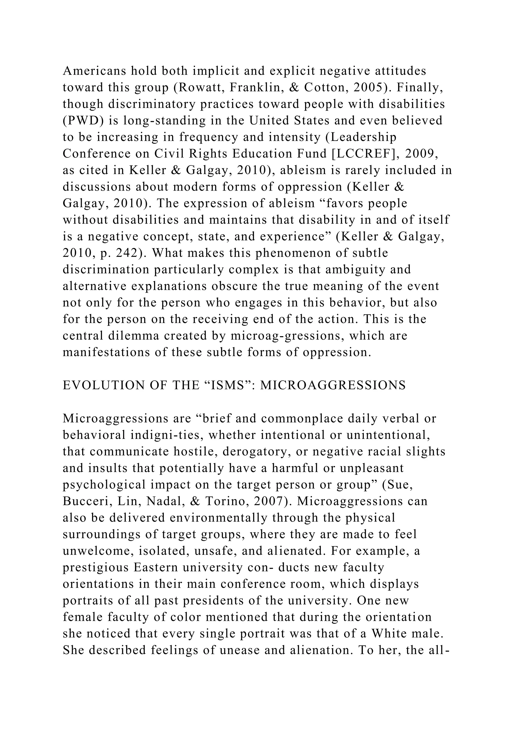 Americans hold both implicit and explicit negative attitudes
toward this group (Rowatt, Franklin, & Cotton, 2005). Finally,
though discriminatory practices toward people with disabilities
(PWD) is long-standing in the United States and even believed
to be increasing in frequency and intensity (Leadership
Conference on Civil Rights Education Fund [LCCREF], 2009,
as cited in Keller & Galgay, 2010), ableism is rarely included in
discussions about modern forms of oppression (Keller &
Galgay, 2010). The expression of ableism “favors people
without disabilities and maintains that disability in and of itself
is a negative concept, state, and experience” (Keller & Galgay,
2010, p. 242). What makes this phenomenon of subtle
discrimination particularly complex is that ambiguity and
alternative explanations obscure the true meaning of the event
not only for the person who engages in this behavior, but also
for the person on the receiving end of the action. This is the
central dilemma created by microag-gressions, which are
manifestations of these subtle forms of oppression.
EVOLUTION OF THE “ISMS”: MICROAGGRESSIONS
Microaggressions are “brief and commonplace daily verbal or
behavioral indigni-ties, whether intentional or unintentional,
that communicate hostile, derogatory, or negative racial slights
and insults that potentially have a harmful or unpleasant
psychological impact on the target person or group” (Sue,
Bucceri, Lin, Nadal, & Torino, 2007). Microaggressions can
also be delivered environmentally through the physical
surroundings of target groups, where they are made to feel
unwelcome, isolated, unsafe, and alienated. For example, a
prestigious Eastern university con- ducts new faculty
orientations in their main conference room, which displays
portraits of all past presidents of the university. One new
female faculty of color mentioned that during the orientation
she noticed that every single portrait was that of a White male.
She described feelings of unease and alienation. To her, the all-
 