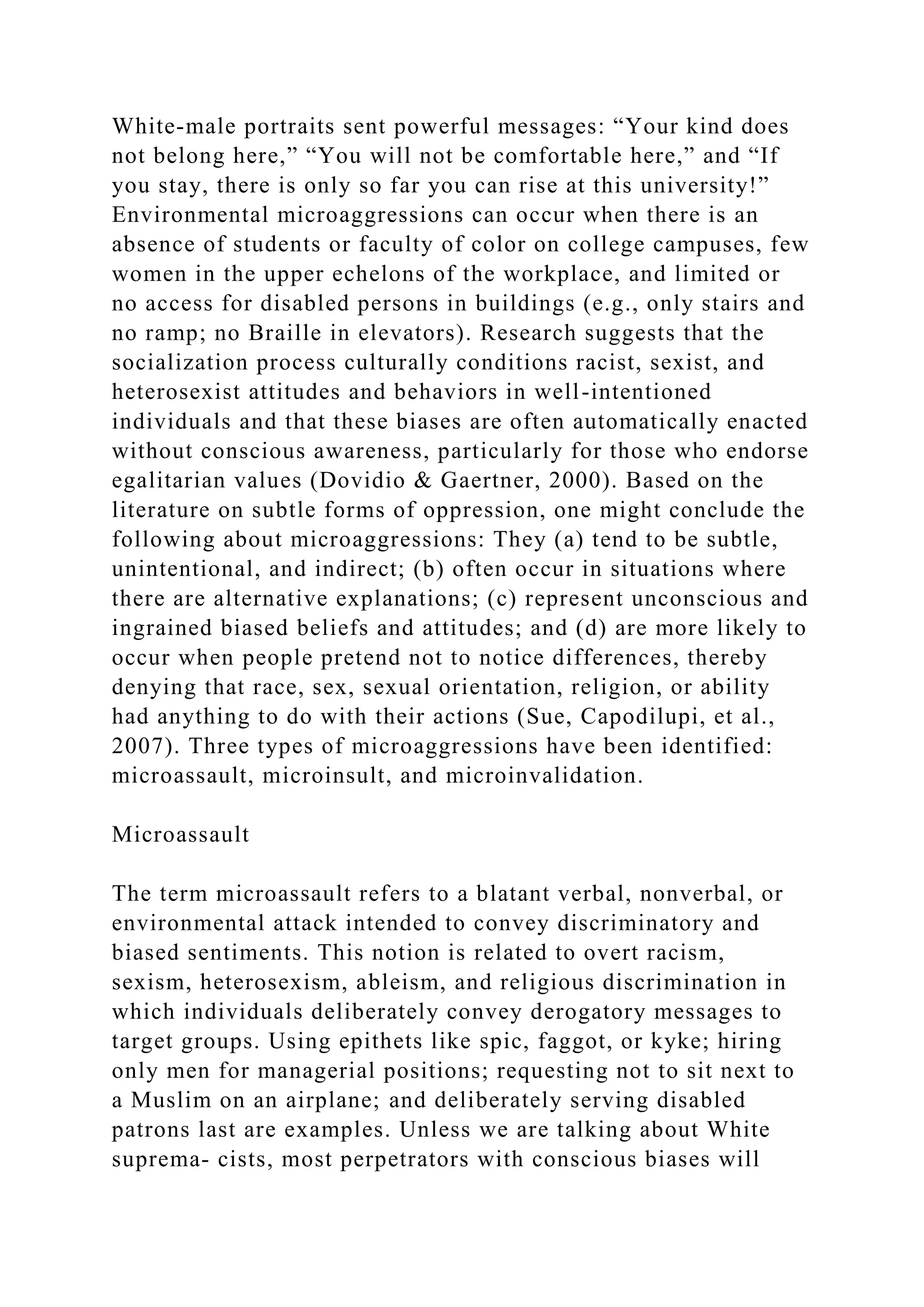 White-male portraits sent powerful messages: “Your kind does
not belong here,” “You will not be comfortable here,” and “If
you stay, there is only so far you can rise at this university!”
Environmental microaggressions can occur when there is an
absence of students or faculty of color on college campuses, few
women in the upper echelons of the workplace, and limited or
no access for disabled persons in buildings (e.g., only stairs and
no ramp; no Braille in elevators). Research suggests that the
socialization process culturally conditions racist, sexist, and
heterosexist attitudes and behaviors in well-intentioned
individuals and that these biases are often automatically enacted
without conscious awareness, particularly for those who endorse
egalitarian values (Dovidio & Gaertner, 2000). Based on the
literature on subtle forms of oppression, one might conclude the
following about microaggressions: They (a) tend to be subtle,
unintentional, and indirect; (b) often occur in situations where
there are alternative explanations; (c) represent unconscious and
ingrained biased beliefs and attitudes; and (d) are more likely to
occur when people pretend not to notice differences, thereby
denying that race, sex, sexual orientation, religion, or ability
had anything to do with their actions (Sue, Capodilupi, et al.,
2007). Three types of microaggressions have been identified:
microassault, microinsult, and microinvalidation.
Microassault
The term microassault refers to a blatant verbal, nonverbal, or
environmental attack intended to convey discriminatory and
biased sentiments. This notion is related to overt racism,
sexism, heterosexism, ableism, and religious discrimination in
which individuals deliberately convey derogatory messages to
target groups. Using epithets like spic, faggot, or kyke; hiring
only men for managerial positions; requesting not to sit next to
a Muslim on an airplane; and deliberately serving disabled
patrons last are examples. Unless we are talking about White
suprema- cists, most perpetrators with conscious biases will
 