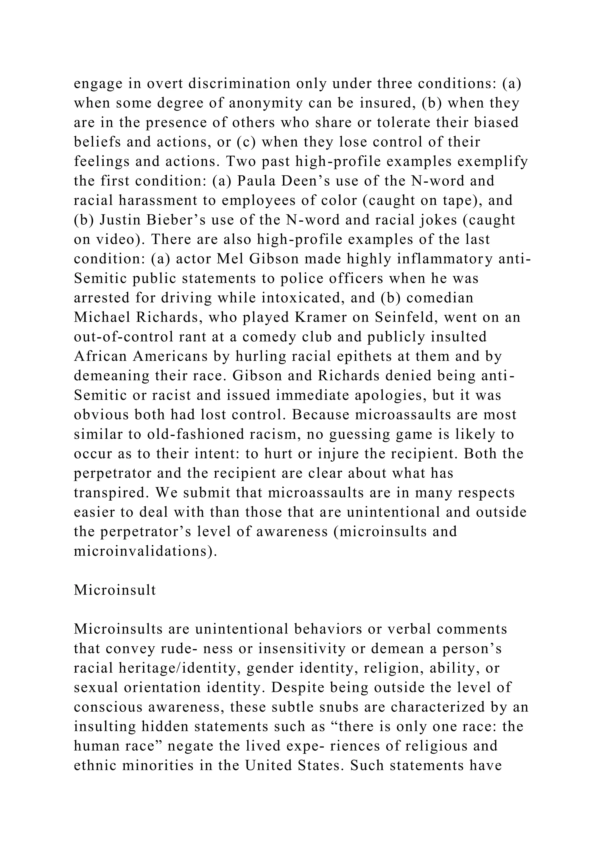 engage in overt discrimination only under three conditions: (a)
when some degree of anonymity can be insured, (b) when they
are in the presence of others who share or tolerate their biased
beliefs and actions, or (c) when they lose control of their
feelings and actions. Two past high-profile examples exemplify
the first condition: (a) Paula Deen’s use of the N-word and
racial harassment to employees of color (caught on tape), and
(b) Justin Bieber’s use of the N-word and racial jokes (caught
on video). There are also high-profile examples of the last
condition: (a) actor Mel Gibson made highly inflammatory anti-
Semitic public statements to police officers when he was
arrested for driving while intoxicated, and (b) comedian
Michael Richards, who played Kramer on Seinfeld, went on an
out-of-control rant at a comedy club and publicly insulted
African Americans by hurling racial epithets at them and by
demeaning their race. Gibson and Richards denied being anti-
Semitic or racist and issued immediate apologies, but it was
obvious both had lost control. Because microassaults are most
similar to old-fashioned racism, no guessing game is likely to
occur as to their intent: to hurt or injure the recipient. Both the
perpetrator and the recipient are clear about what has
transpired. We submit that microassaults are in many respects
easier to deal with than those that are unintentional and outside
the perpetrator’s level of awareness (microinsults and
microinvalidations).
Microinsult
Microinsults are unintentional behaviors or verbal comments
that convey rude­ ness or insensitivity or demean a person’s
racial heritage/identity, gender identity, religion, ability, or
sexual orientation identity. Despite being outside the level of
conscious awareness, these subtle snubs are characterized by an
insulting hidden statements such as “there is only one race: the
human race” negate the lived expe- riences of religious and
ethnic minorities in the United States. Such statements have
 