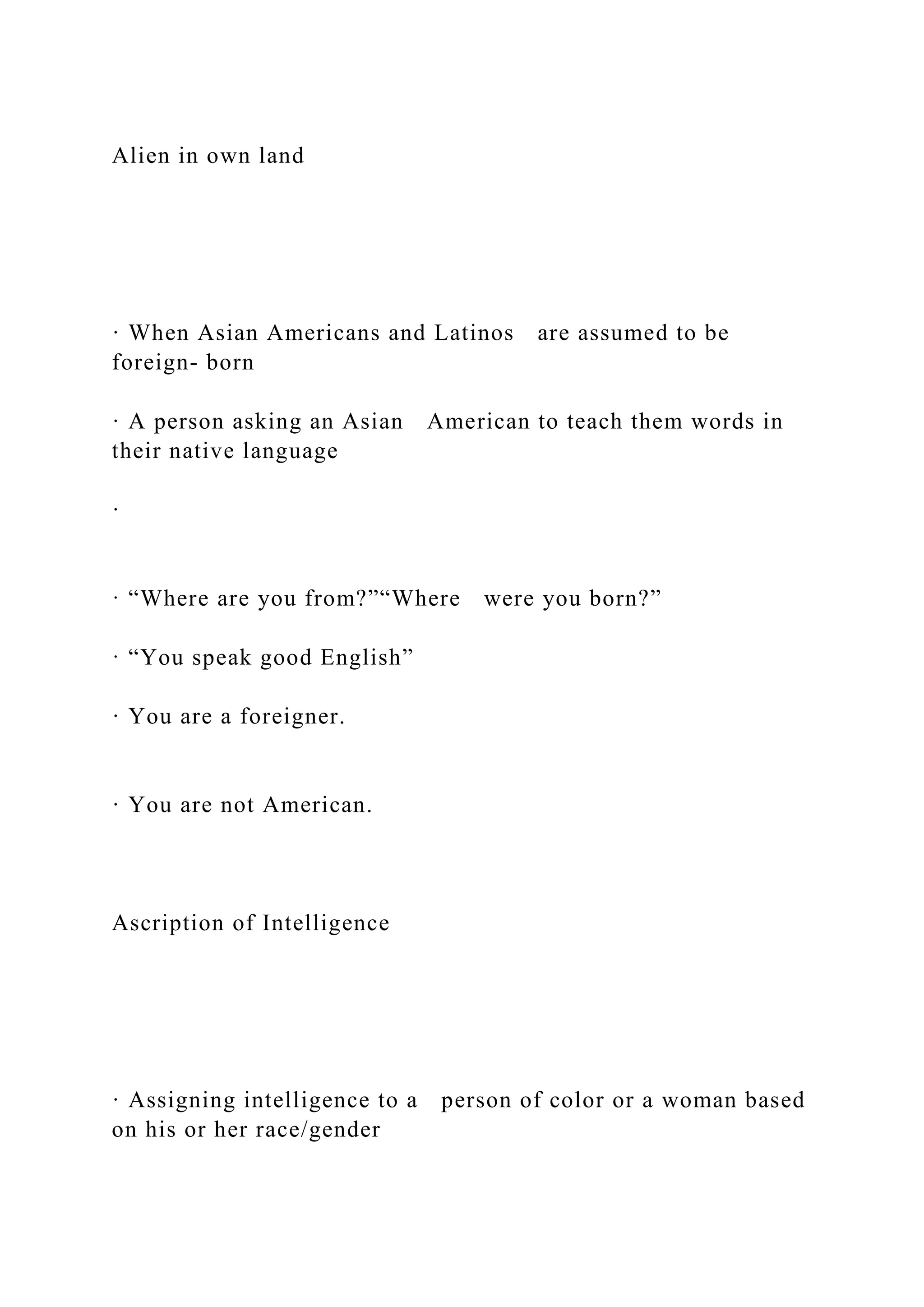 Alien in own land
· When Asian Americans and Latinos are assumed to be
foreign- born
· A person asking an Asian American to teach them words in
their native language
·
· “Where are you from?”“Where were you born?”
· “You speak good English”
· You are a foreigner.
· You are not American.
Ascription of Intelligence
· Assigning intelligence to a person of color or a woman based
on his or her race/gender
 