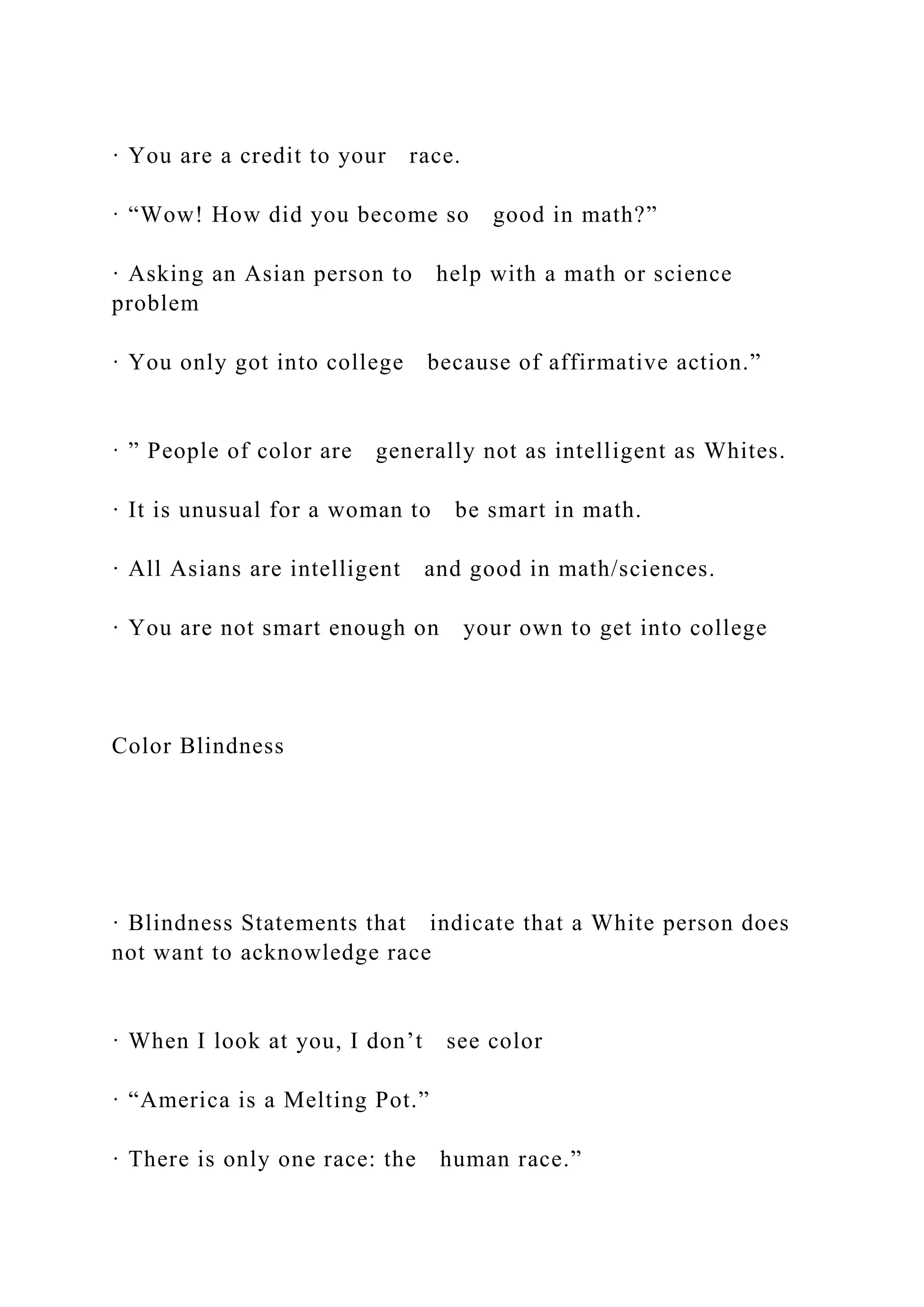 · You are a credit to your race.
· “Wow! How did you become so good in math?”
· Asking an Asian person to help with a math or science
problem
· You only got into college because of affirmative action.”
· ” People of color are generally not as intelligent as Whites.
· It is unusual for a woman to be smart in math.
· All Asians are intelligent and good in math/sciences.
· You are not smart enough on your own to get into college
Color Blindness
· Blindness Statements that indicate that a White person does
not want to acknowledge race
· When I look at you, I don’t see color
· “America is a Melting Pot.”
· There is only one race: the human race.”
 