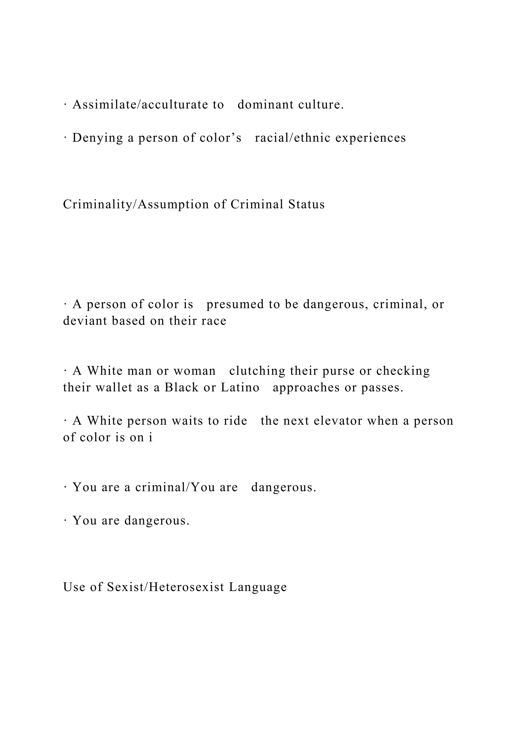 · Assimilate/acculturate to dominant culture.
· Denying a person of color’s racial/ethnic experiences
Criminality/Assumption of Criminal Status
· A person of color is presumed to be dangerous, criminal, or
deviant based on their race
· A White man or woman clutching their purse or checking
their wallet as a Black or Latino approaches or passes.
· A White person waits to ride the next elevator when a person
of color is on i
· You are a criminal/You are dangerous.
· You are dangerous.
Use of Sexist/Heterosexist Language
 