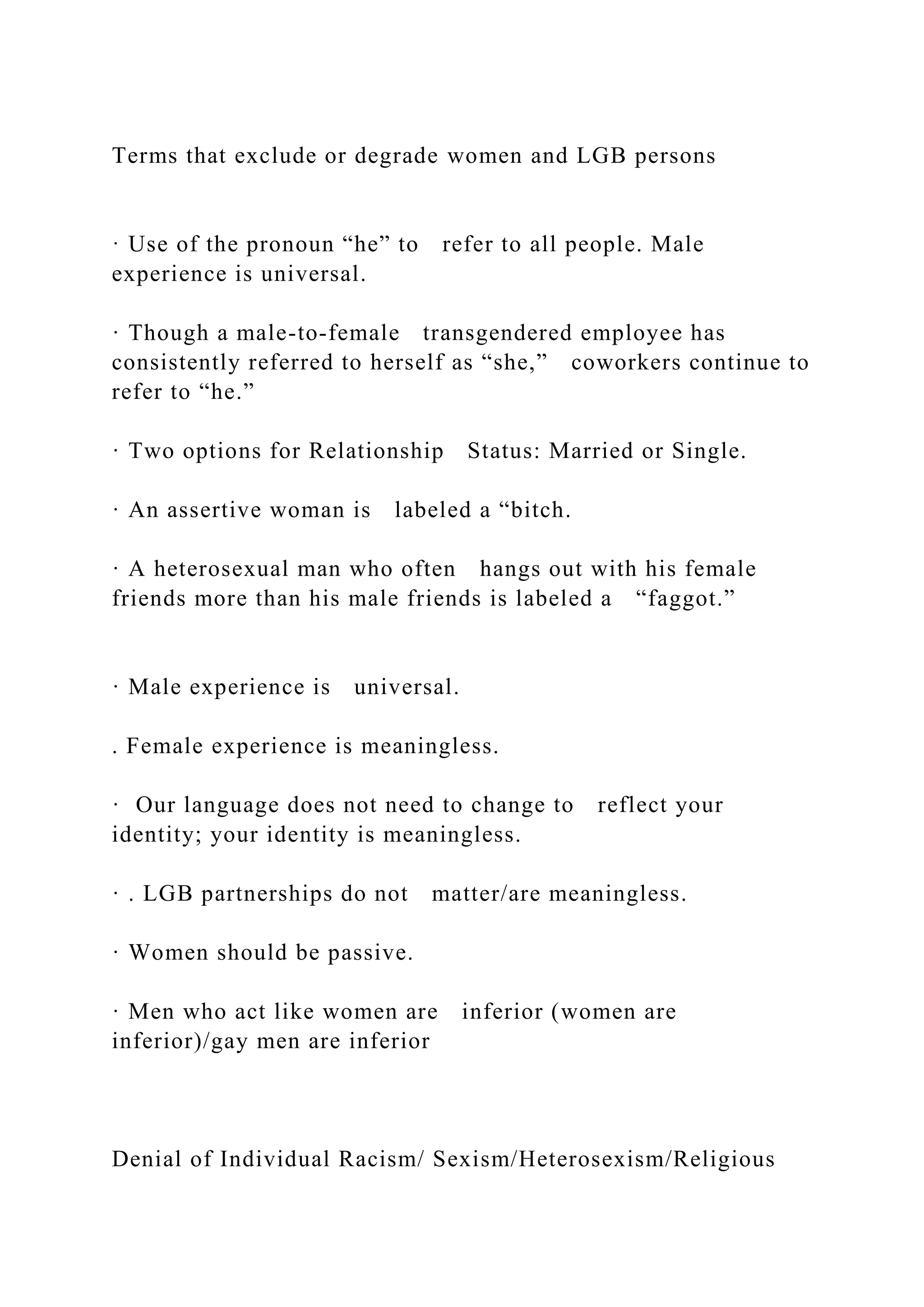 Terms that exclude or degrade women and LGB persons
· Use of the pronoun “he” to refer to all people. Male
experience is universal.
· Though a male-to-female transgendered employee has
consistently referred to herself as “she,” coworkers continue to
refer to “he.”
· Two options for Relationship Status: Married or Single.
· An assertive woman is labeled a “bitch.
· A heterosexual man who often hangs out with his female
friends more than his male friends is labeled a “faggot.”
· Male experience is universal.
. Female experience is meaningless.
· Our language does not need to change to reflect your
identity; your identity is meaningless.
· . LGB partnerships do not matter/are meaningless.
· Women should be passive.
· Men who act like women are inferior (women are
inferior)/gay men are inferior
Denial of Individual Racism/ Sexism/Heterosexism/Religious
 