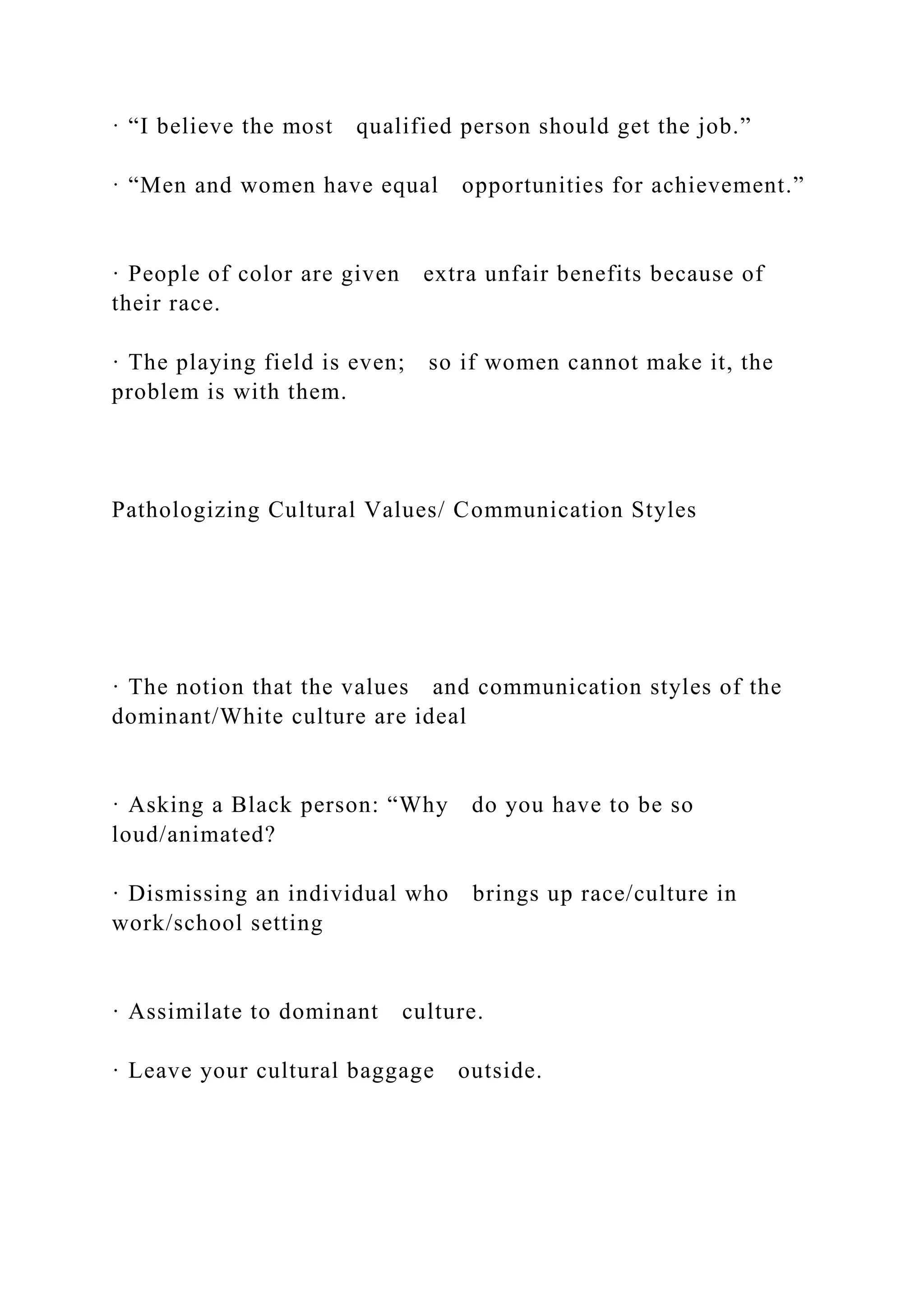 · “I believe the most qualified person should get the job.”
· “Men and women have equal opportunities for achievement.”
· People of color are given extra unfair benefits because of
their race.
· The playing field is even; so if women cannot make it, the
problem is with them.
Pathologizing Cultural Values/ Communication Styles
· The notion that the values and communication styles of the
dominant/White culture are ideal
· Asking a Black person: “Why do you have to be so
loud/animated?
· Dismissing an individual who brings up race/culture in
work/school setting
· Assimilate to dominant culture.
· Leave your cultural baggage outside.
 