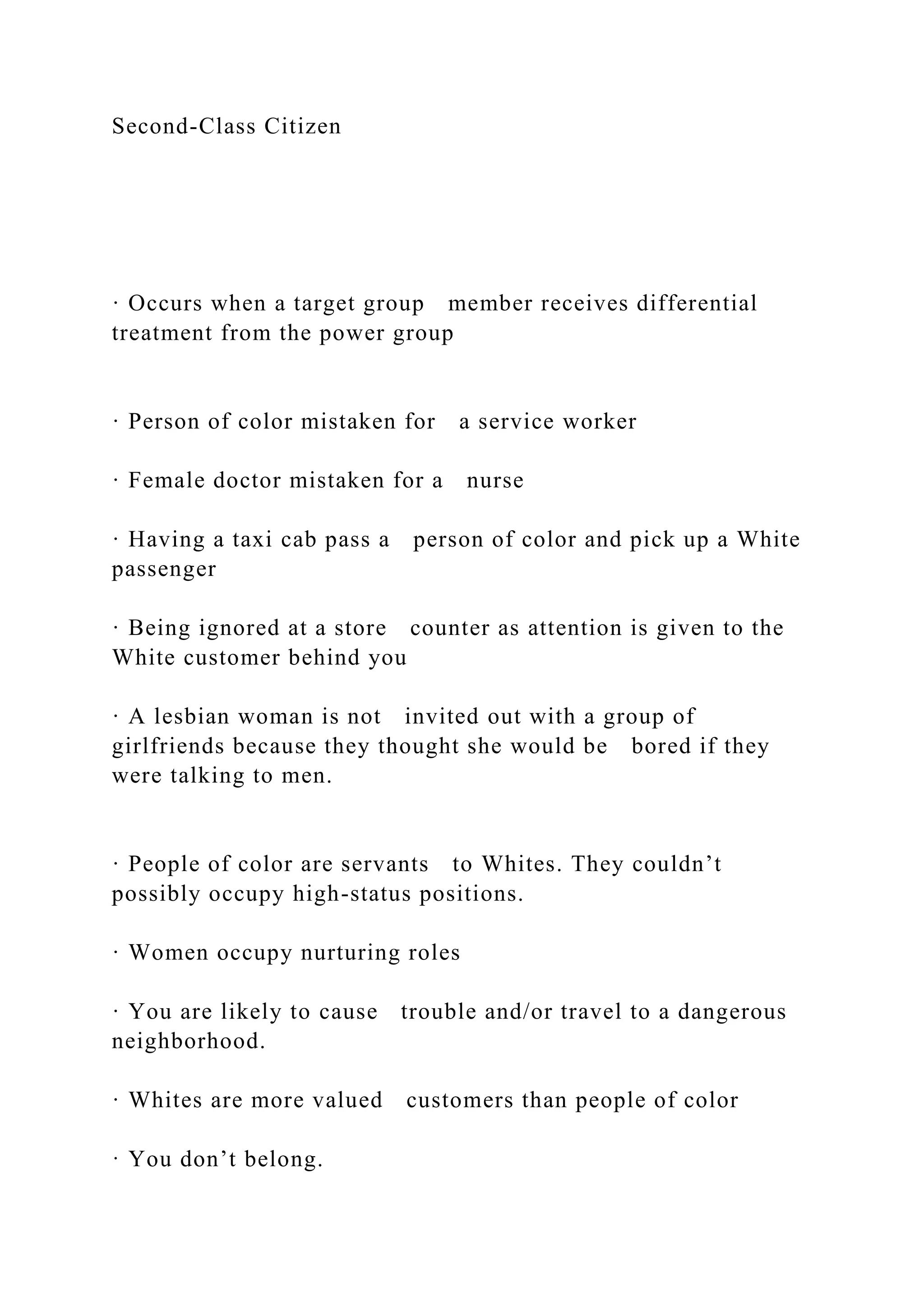 Second-Class Citizen
· Occurs when a target group member receives differential
treatment from the power group
· Person of color mistaken for a service worker
· Female doctor mistaken for a nurse
· Having a taxi cab pass a person of color and pick up a White
passenger
· Being ignored at a store counter as attention is given to the
White customer behind you
· A lesbian woman is not invited out with a group of
girlfriends because they thought she would be bored if they
were talking to men.
· People of color are servants to Whites. They couldn’t
possibly occupy high-status positions.
· Women occupy nurturing roles
· You are likely to cause trouble and/or travel to a dangerous
neighborhood.
· Whites are more valued customers than people of color
· You don’t belong.
 