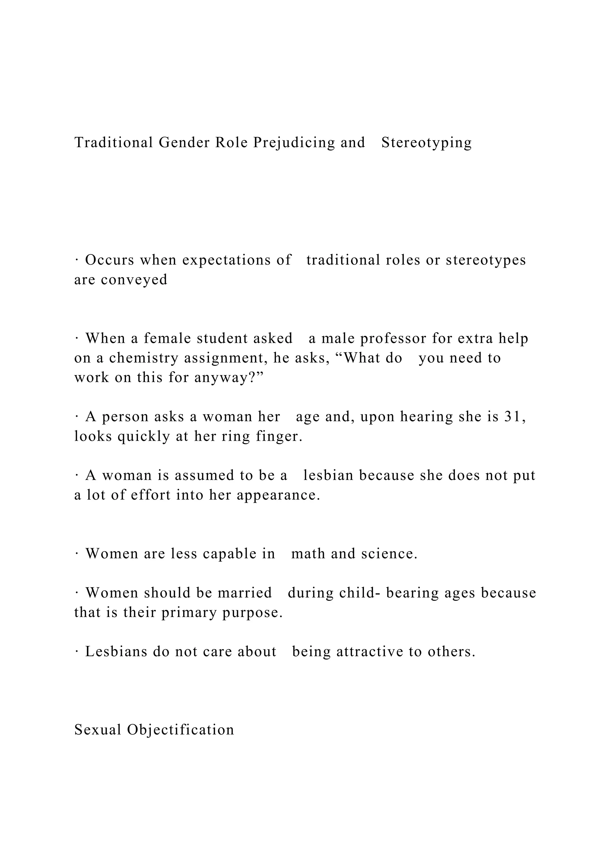 Traditional Gender Role Prejudicing and Stereotyping
· Occurs when expectations of traditional roles or stereotypes
are conveyed
· When a female student asked a male professor for extra help
on a chemistry assignment, he asks, “What do you need to
work on this for anyway?”
· A person asks a woman her age and, upon hearing she is 31,
looks quickly at her ring finger.
· A woman is assumed to be a lesbian because she does not put
a lot of effort into her appearance.
· Women are less capable in math and science.
· Women should be married during child- bearing ages because
that is their primary purpose.
· Lesbians do not care about being attractive to others.
Sexual Objectification
 