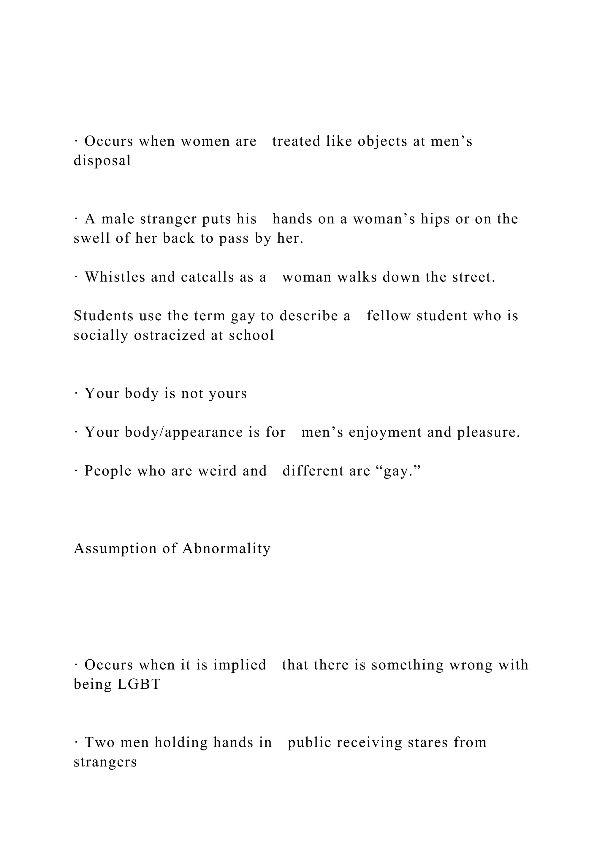 · Occurs when women are treated like objects at men’s
disposal
· A male stranger puts his hands on a woman’s hips or on the
swell of her back to pass by her.
· Whistles and catcalls as a woman walks down the street.
Students use the term gay to describe a fellow student who is
socially ostracized at school
· Your body is not yours
· Your body/appearance is for men’s enjoyment and pleasure.
· People who are weird and different are “gay.”
Assumption of Abnormality
· Occurs when it is implied that there is something wrong with
being LGBT
· Two men holding hands in public receiving stares from
strangers
 