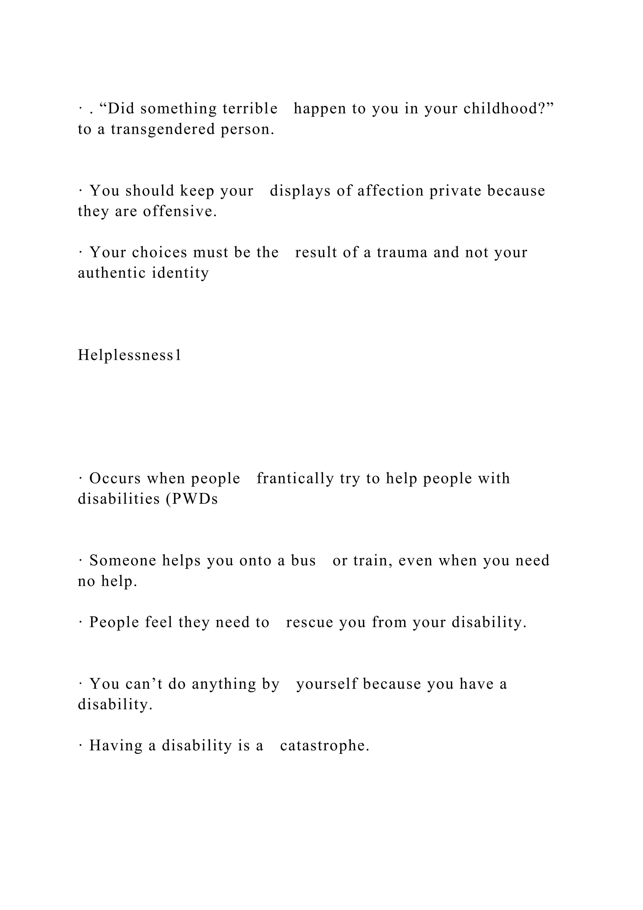 · . “Did something terrible happen to you in your childhood?”
to a transgendered person.
· You should keep your displays of affection private because
they are offensive.
· Your choices must be the result of a trauma and not your
authentic identity
Helplessness1
· Occurs when people frantically try to help people with
disabilities (PWDs
· Someone helps you onto a bus or train, even when you need
no help.
· People feel they need to rescue you from your disability.
· You can’t do anything by yourself because you have a
disability.
· Having a disability is a catastrophe.
 
