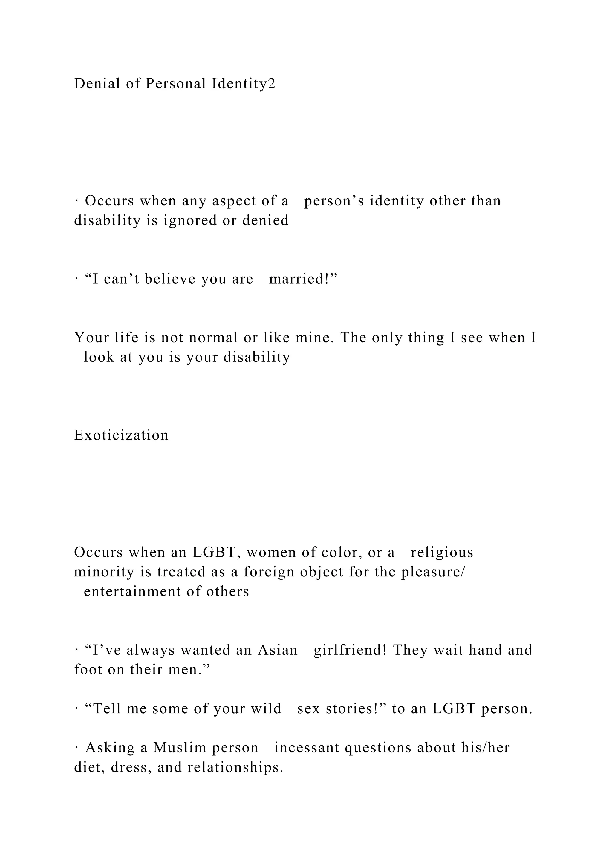 Denial of Personal Identity2
· Occurs when any aspect of a person’s identity other than
disability is ignored or denied
· “I can’t believe you are married!”
Your life is not normal or like mine. The only thing I see when I
look at you is your disability
Exoticization
Occurs when an LGBT, women of color, or a religious
minority is treated as a foreign object for the pleasure/
entertainment of others
· “I’ve always wanted an Asian girlfriend! They wait hand and
foot on their men.”
· “Tell me some of your wild sex stories!” to an LGBT person.
· Asking a Muslim person incessant questions about his/her
diet, dress, and relationships.
 