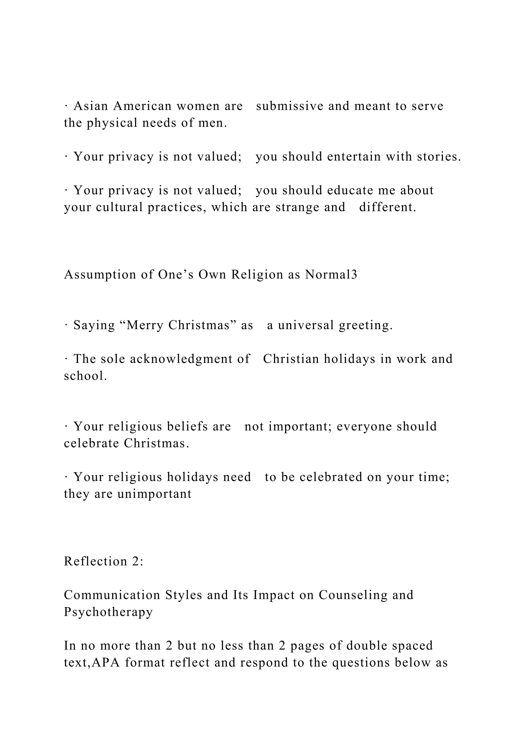 · Asian American women are submissive and meant to serve
the physical needs of men.
· Your privacy is not valued; you should entertain with stories.
· Your privacy is not valued; you should educate me about
your cultural practices, which are strange and different.
Assumption of One’s Own Religion as Normal3
· Saying “Merry Christmas” as a universal greeting.
· The sole acknowledgment of Christian holidays in work and
school.
· Your religious beliefs are not important; everyone should
celebrate Christmas.
· Your religious holidays need to be celebrated on your time;
they are unimportant
Reflection 2:
Communication Styles and Its Impact on Counseling and
Psychotherapy
In no more than 2 but no less than 2 pages of double spaced
text,APA format reflect and respond to the questions below as
 