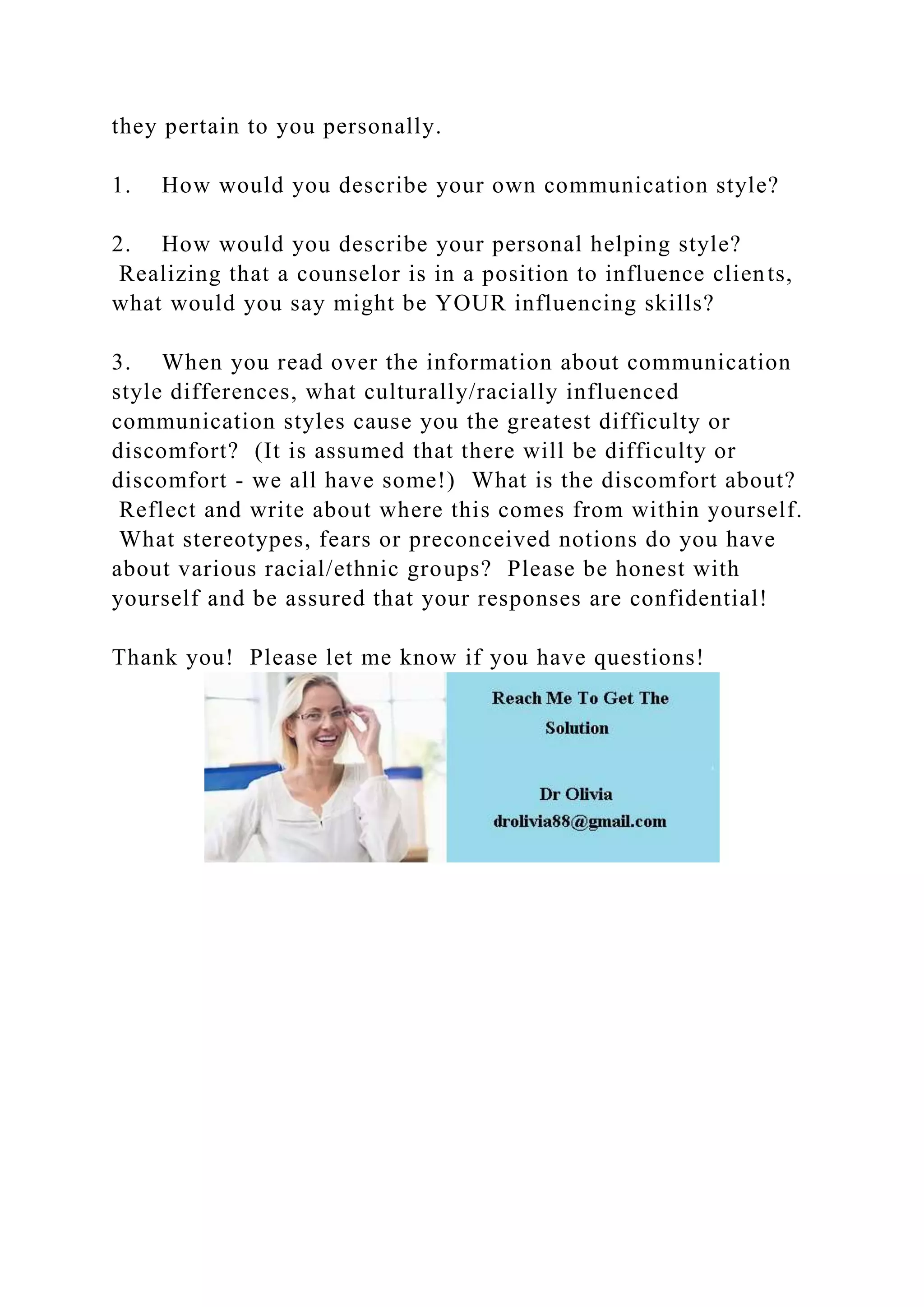 they pertain to you personally.
1. How would you describe your own communication style?
2. How would you describe your personal helping style?
Realizing that a counselor is in a position to influence clients,
what would you say might be YOUR influencing skills?
3. When you read over the information about communication
style differences, what culturally/racially influenced
communication styles cause you the greatest difficulty or
discomfort? (It is assumed that there will be difficulty or
discomfort - we all have some!) What is the discomfort about?
Reflect and write about where this comes from within yourself.
What stereotypes, fears or preconceived notions do you have
about various racial/ethnic groups? Please be honest with
yourself and be assured that your responses are confidential!
Thank you! Please let me know if you have questions!
 