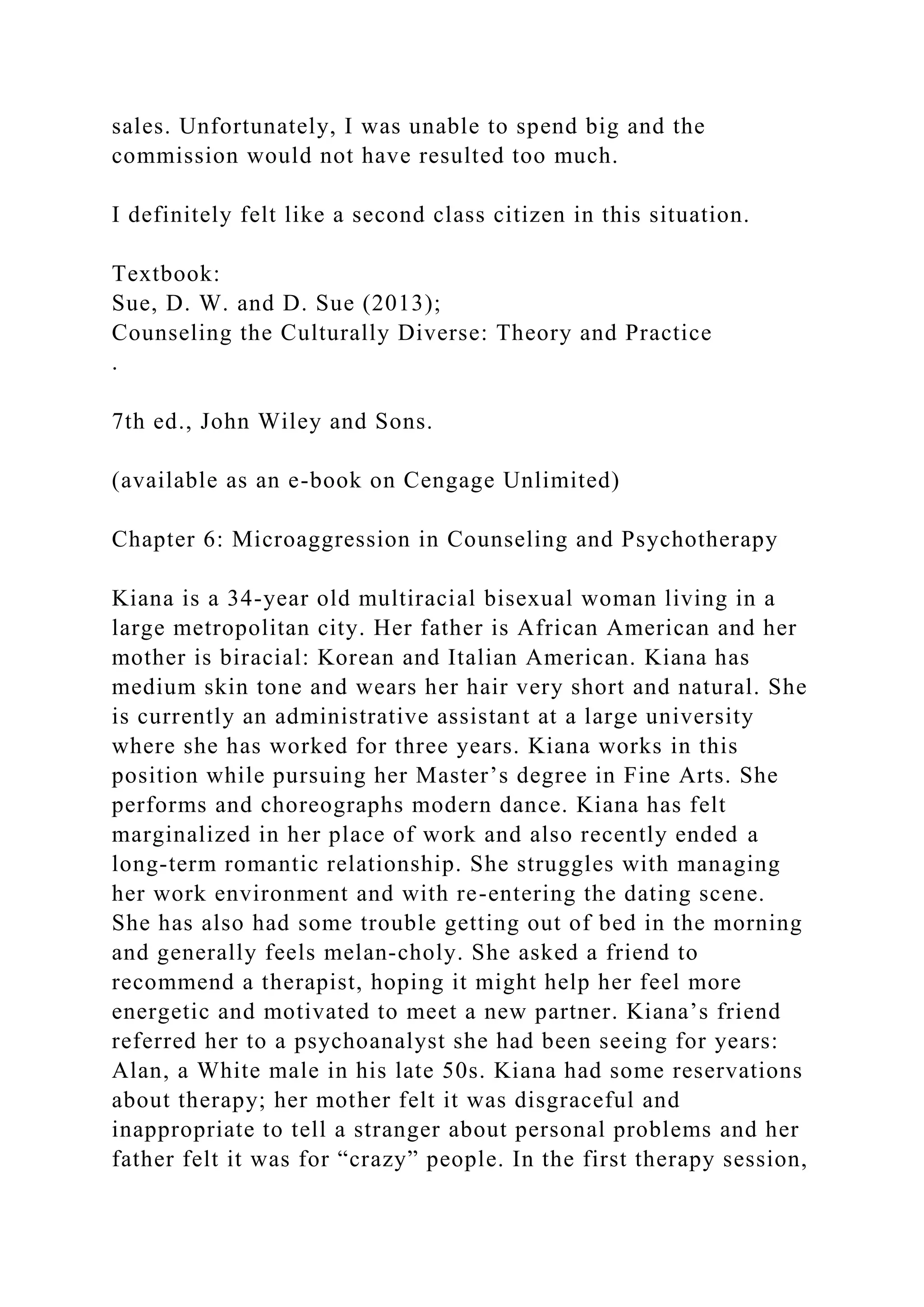 sales. Unfortunately, I was unable to spend big and the
commission would not have resulted too much.
I definitely felt like a second class citizen in this situation.
Textbook:
Sue, D. W. and D. Sue (2013);
Counseling the Culturally Diverse: Theory and Practice
.
7th ed., John Wiley and Sons.
(available as an e-book on Cengage Unlimited)
Chapter 6: Microaggression in Counseling and Psychotherapy
Kiana is a 34-year old multiracial bisexual woman living in a
large metropolitan city. Her father is African American and her
mother is biracial: Korean and Italian American. Kiana has
medium skin tone and wears her hair very short and natural. She
is currently an administrative assistant at a large university
where she has worked for three years. Kiana works in this
position while pursuing her Master’s degree in Fine Arts. She
performs and choreographs modern dance. Kiana has felt
marginalized in her place of work and also recently ended a
long-term romantic relationship. She struggles with managing
her work environment and with re-entering the dating scene.
She has also had some trouble getting out of bed in the morning
and generally feels melan-choly. She asked a friend to
recommend a therapist, hoping it might help her feel more
energetic and motivated to meet a new partner. Kiana’s friend
referred her to a psychoanalyst she had been seeing for years:
Alan, a White male in his late 50s. Kiana had some reservations
about therapy; her mother felt it was disgraceful and
inappropriate to tell a stranger about personal problems and her
father felt it was for “crazy” people. In the first therapy session,
 