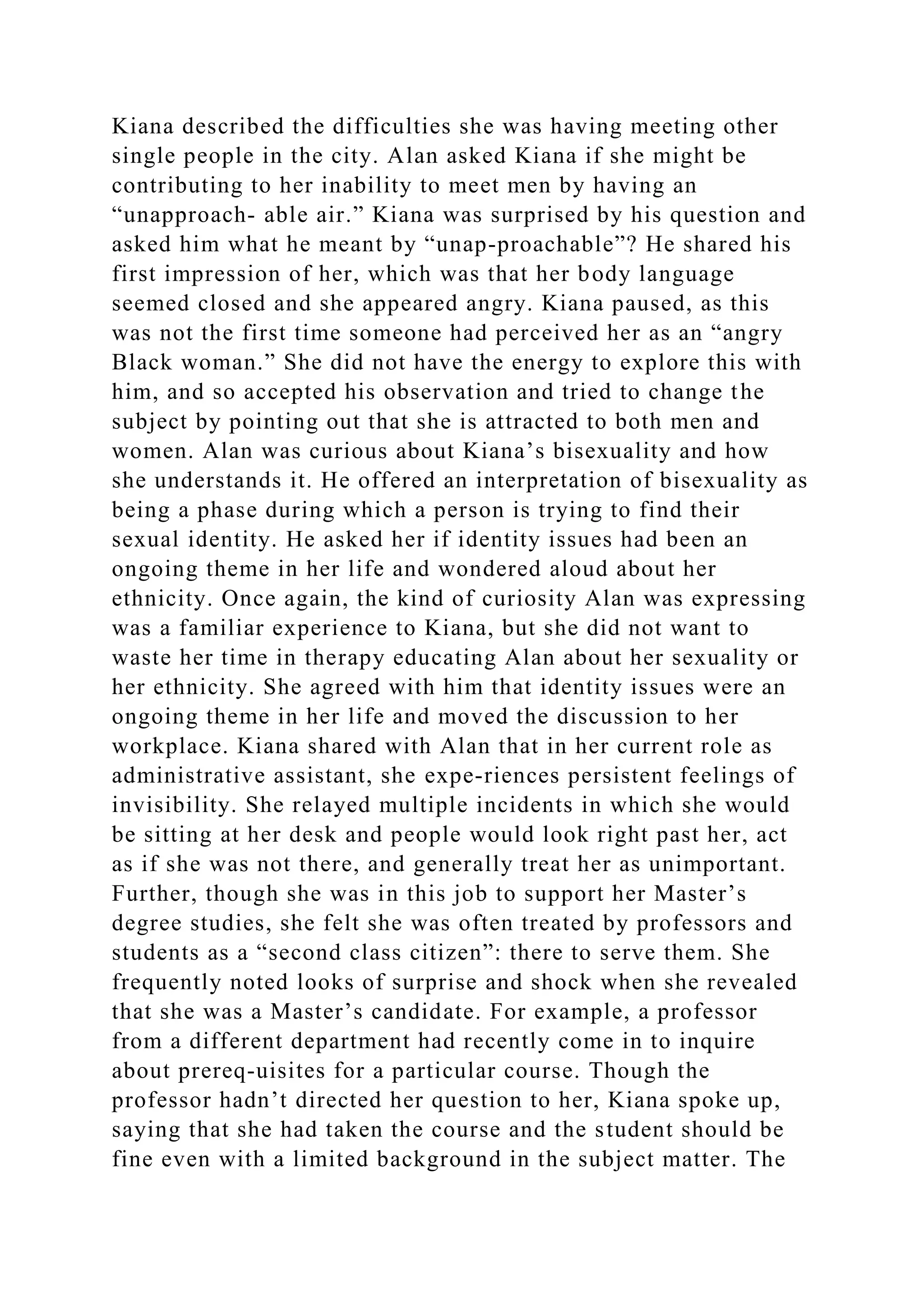 Kiana described the difficulties she was having meeting other
single people in the city. Alan asked Kiana if she might be
contributing to her inability to meet men by having an
“unapproach­ able air.” Kiana was surprised by his question and
asked him what he meant by “unap­proachable”? He shared his
first impression of her, which was that her body language
seemed closed and she appeared angry. Kiana paused, as this
was not the first time someone had perceived her as an “angry
Black woman.” She did not have the energy to explore this with
him, and so accepted his observation and tried to change the
subject by pointing out that she is attracted to both men and
women. Alan was curious about Kiana’s bisexuality and how
she understands it. He offered an interpretation of bisexuality as
being a phase during which a person is trying to find their
sexual identity. He asked her if identity issues had been an
ongoing theme in her life and wondered aloud about her
ethnicity. Once again, the kind of curiosity Alan was expressing
was a familiar experience to Kiana, but she did not want to
waste her time in therapy educating Alan about her sexuality or
her ethnicity. She agreed with him that identity issues were an
ongoing theme in her life and moved the discussion to her
workplace. Kiana shared with Alan that in her current role as
administrative assistant, she expe-riences persistent feelings of
invisibility. She relayed multiple incidents in which she would
be sitting at her desk and people would look right past her, act
as if she was not there, and generally treat her as unimportant.
Further, though she was in this job to support her Master’s
degree studies, she felt she was often treated by professors and
students as a “second class citizen”: there to serve them. She
frequently noted looks of surprise and shock when she revealed
that she was a Master’s candidate. For example, a professor
from a different department had recently come in to inquire
about prereq-uisites for a particular course. Though the
professor hadn’t directed her question to her, Kiana spoke up,
saying that she had taken the course and the student should be
fine even with a limited background in the subject matter. The
 