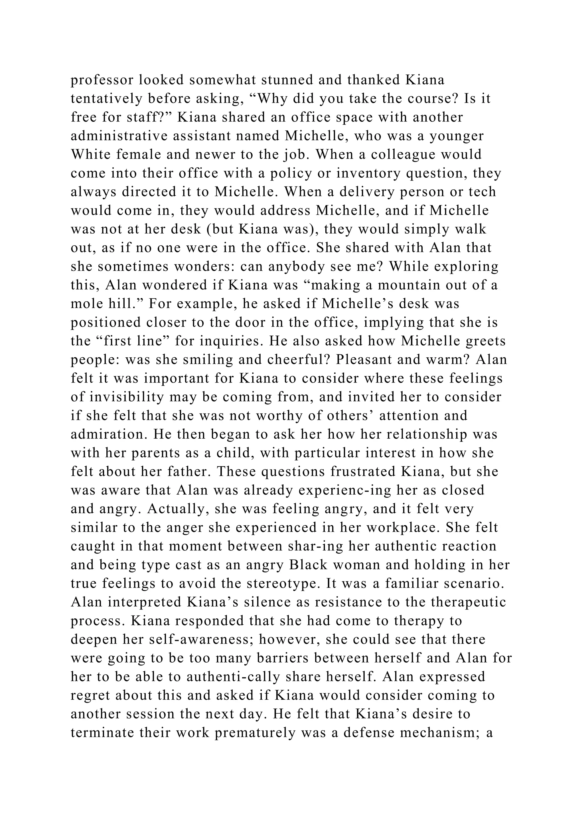 professor looked somewhat stunned and thanked Kiana
tentatively before asking, “Why did you take the course? Is it
free for staff?” Kiana shared an office space with another
administrative assistant named Michelle, who was a younger
White female and newer to the job. When a colleague would
come into their office with a policy or inventory question, they
always directed it to Michelle. When a delivery person or tech
would come in, they would address Michelle, and if Michelle
was not at her desk (but Kiana was), they would simply walk
out, as if no one were in the office. She shared with Alan that
she sometimes wonders: can anybody see me? While exploring
this, Alan wondered if Kiana was “making a mountain out of a
mole hill.” For example, he asked if Michelle’s desk was
positioned closer to the door in the office, implying that she is
the “first line” for inquiries. He also asked how Michelle greets
people: was she smiling and cheerful? Pleasant and warm? Alan
felt it was important for Kiana to consider where these feelings
of invisibility may be coming from, and invited her to consider
if she felt that she was not worthy of others’ attention and
admiration. He then began to ask her how her relationship was
with her parents as a child, with particular interest in how she
felt about her father. These questions frustrated Kiana, but she
was aware that Alan was already experienc-ing her as closed
and angry. Actually, she was feeling angry, and it felt very
similar to the anger she experienced in her workplace. She felt
caught in that moment between shar-ing her authentic reaction
and being type cast as an angry Black woman and holding in her
true feelings to avoid the stereotype. It was a familiar scenario.
Alan interpreted Kiana’s silence as resistance to the therapeutic
process. Kiana responded that she had come to therapy to
deepen her self-awareness; however, she could see that there
were going to be too many barriers between herself and Alan for
her to be able to authenti-cally share herself. Alan expressed
regret about this and asked if Kiana would consider coming to
another session the next day. He felt that Kiana’s desire to
terminate their work prematurely was a defense mechanism; a
 